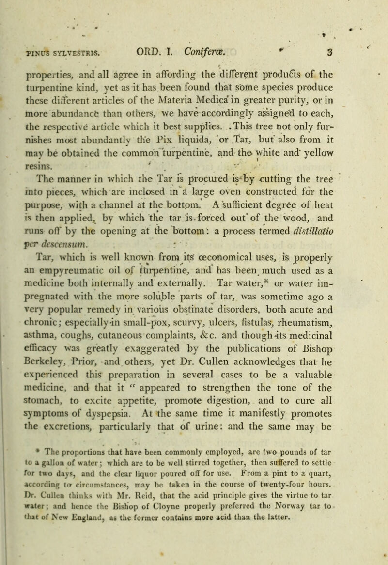 properties, and all agree in affording the different produ61s of the turpentine kind, yet as it has been found that some species produce these different articles of the Materia Medica’in greater purity, or in more abundance than others, we have accordingly assigned to each, the respective article which it best supplies. .This tree not only fur- nishes most abundantly the Pix liquida, or Tar, but also from it may be obtained the common turpentine, and the white and' yellow resins. * v The manner in which the Tar is procured is^by cutting the tree into pieces, which are inclosed in a large oven constructed for the purpose, with a channel at the bottpm. A sufficient degree of heat is then applied, by which the tar is. forced out’of the wood, and runs off by the opening at the bottom: a process termed distillatio per desccnsum. : Tar, which is well known from its ceconomical uses, is properly an empyreumatic oil of turpentine, and has been much used as a medicine both internally and externally. Tar water,* or water im- pregnated with the more soluble parts of tar, was sometime ago a very popular remedy in various obstinate disorders, both acute and chronic; especially-in small-pox, scurvy, ulcers, fistulas, rheumatism, asthma, coughs, cutaneous complaints, &c. and though‘its medicinal efficacy was greatly exaggerated by the publications of Bishop Berkeley, Prior, and others, yet Dr. Cullen acknowledges that he experienced this preparation in several cases to be a valuable medicine, and that it “ appeared to strengthen the tone of the stomach, to excite appetite, promote digestion, and to cure all symptoms of dyspepsia. At the same time it manifestly promotes the excretions, particularly that of urine: and the same may be . • *« * The proportions that have been commonly employed, are two pounds of tar to a gallon of water; which are to be well stirred together, then suffered to settle for two days, and the clear liquor poured off for use. From a pint to a quart, according to circumstances, may be taken in the course of twenty-four hours. Dr. Cullen thinks with Mr. Reid, that the acid principle gives the virtue to tar water; and hence the Bishop of Cloyne properly preferred the Norway tar to that of New England, as the former contains more acid than the latter.
