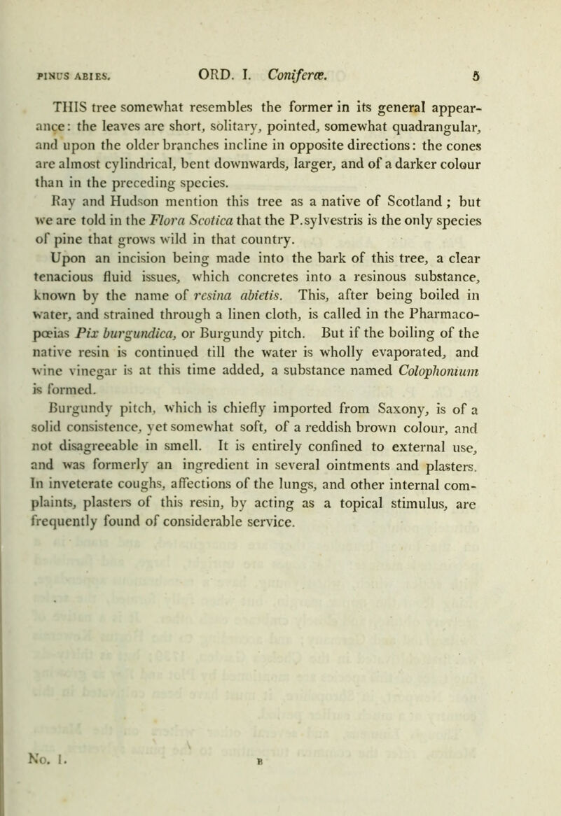THIS tree somewhat resembles the former in its general appear- ance: the leaves are short, solitary, pointed, somewhat quadrangular, and upon the older branches incline in opposite directions: the cones are almost cylindrical, bent downwards, larger, and of a darker colour than in the preceding species. Ray and Hudson mention this tree as a native of Scotland ; but we are told in the Flora Scotica that the P.sylvestris is the only species of pine that grows wild in that country. Upon an incision being made into the bark of this tree, a clear tenacious fluid issues, which concretes into a resinous substance, known by the name of resina abietis. This, after being boiled in water, and strained through a linen cloth, is called in the Pharmaco- poeias Pix burgundica, or Burgundy pitch. But if the boiling of the native resin is continued till the water is wholly evaporated, and wine vinegar is at this time added, a substance named Colophonium is formed. Burgundy pitch, which is chiefly imported from Saxony, is of a solid consistence, yet somewhat soft, of a reddish brown colour, and not disagreeable in smell. It is entirely confined to external use, and was formerly an ingredient in several ointments and plasters. In inveterate coughs, affections of the lungs, and other internal com- plaints, plasters of this resin, by acting as a topical stimulus, are frequently found of considerable service. No. I. B