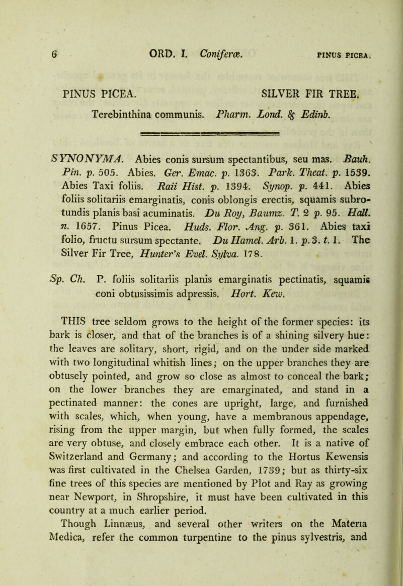 PINUS PICEA. SILVER FIR TREE. Terebinthina communis. Pharm. Lond. &; Edinb. SYNONYMA. Abies conis sursum spectantibus, seu mas. Bauh. Pin. p. 505. Abies. Ger. Emac. p. 1363. Park. Theat. p. 1539. Abies Taxi foliis. Raii Hist. p. 1394. Synop. p. 441. Abies foliis solitariis emarginatis, conis oblongis erectis, squamis subro- tundis planisbasi acuminatis. Du Roy, Baumz. T. 2 p. 95. Hall, n. 1657. Pinus Picea. Huds. Flor. Ang. p. 361. Abies taxi folio, fructu sursum spectante. Du Hamel. Arb. 1. p. 3.1.1. The Silver Fir Tree, Hunter's Evel. Sylva. 178. Sp. CJi. P. foliis solitariis planis emarginatis pectinatis, squamis coni obtusissimis adpressis. Hort. Kew. THIS tree seldom grows to the height of the former species: its bark is closer, and that of the branches is of a shining silvery hue: the leaves are solitary, short, rigid, and on the under side marked with two longitudinal whitish lines; on the upper branches they are obtusely pointed, and grow so close as almost to conceal the bark; on the lower branches they are emarginated, and stand in a pectinated manner: the cones are upright, large, and furnished with scales, which, when young, have a membranous appendage, rising from the upper margin, but when fully formed, the scales are very obtuse, and closely embrace each other. It is a native of Switzerland and Germany; and according to the Hortus Kewensis was first cultivated in the Chelsea Garden, 1739; but as thirty-six fine trees of this species are mentioned by Plot and Ray as growing near Newport, in Shropshire, it must have been cultivated in this country at a much earlier period. Though Linnaeus, and several other writers on the Materia Medica, refer the common turpentine to the pinus sylvestris, and