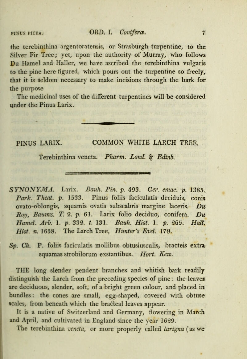the terebinthina argentoratensis, or Strasburgh turpentine, to the Silver Fir Tree; yet, upon the authority of Murray, who follows Du Hamel and Haller, we have ascribed the terebinthina vulgaris to the pine here figured, which pours out the turpentine so freely, that it is seldom necessary to make incisions through the bark for the purpose The medicinal uses of the different turpentines will be considered under the Pinus Larix. PINUS LARIX. COMMON WHITE LARCH TREE. Terebinthina veneta. Pliarm. Lord. # Edirib. SYNONYjMA. Larix. Bauh. Pin. p. 493. Ger. emac. p. 1385. Park. Tlicat. p. 1533. Pinus foliis faciculatis deciduis, conis ovato-oblongis, squamis ovatis subscabris margine laceris. Du Pop, Baumz. T. 2. p. 61. Larix folio deciduo, conifera. Du Hamel. Arb. 1. p. 332. t. 131. Bauh. Hist. 1. p. 265. Hall. Hist. n. 1658. The Larch Tree, Hunter’s Evel. 179. Sp. Ch. P. foliis faciculatis mollibus obtusiusculis, bracteis extra squamas strobilorum exstantibus. Hort. Kew. THE long slender pendent branches and whitish bark readily distinguish the Larch from the preceding species of pine: the leaves are deciduous, slender, soft, of a bright green colour, and placed in bundles: the cones are small, egg-shaped, covered with obtuse scales, from beneath which the bra6teal leaves appear. It is a native of Switzerland and Germany, flowering in March and April, and cultivated in England since the year 1629. The terebinthina veneta, or more properly called larigna (as we