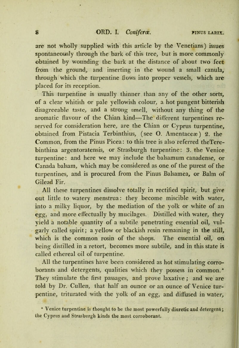 are not wholly supplied with this article by the Venetians) issues spontaneously through the bark of this tree, but is more commonly obtained by wounding the bark at the distance of about two feet from the ground, and inserting in the wound a small canula, through which the turpentine flows into proper vessels, which are placed for its reception. This turpentine is usually thinner than any of the other sorts, of a clear whitish or pale yellowish colour, a hot pungent bitterish disagreeable taste, and a strong smell, without any thing of the aromatic flavour of the Chian kind—The different turpentines re- served for consideration here, are the Chian or Cyprus turpentine, obtained from Pistacia Terbinthius, (see O. Amentaceas) 2. the Common, from the Pinus Picea: to this tree is also referred theTere- binthina argentoratensis, or Strasburgh turpentine: 3. the Venice turpentine: and here we may include the balsamum canadense, or Canada balsam, which may be considered as one of the purest of the turpentines, and is procured from the Pinus Balsamea, or Balm of Gilead Fir. All these turpentines dissolve totally in rectified spirit, but give out little to watery menstrua: they become miscible with water, into a milky liquor, by the mediation of the yolk or white of an egg, and more effectually by mucilages. Distilled with water, they yield a notable quantity of a subtile penetrating essential oil, vul- garly called spirit; a yellow or blackish resin remaining in the still, which is the common rosin of the shops. The essential oil, on being distilled in a retort, becomes more subtile, and in this state is called ethereal oil of turpentine. All the turpentines have been considered as hot stimulating corro- borants and detergents, qualities which they possess in common.* They stimulate the first passages, and prove laxative; and we are told by Dr. Cullen, that half an ounce or an ounce of Venice tur- pentine, triturated with the yolk of an egg, and diffused in water, a Venice turpentine is thought to be the most powerfully diuretic and detergent; the Cyprus and Strasburgh kinds the most corroborant.