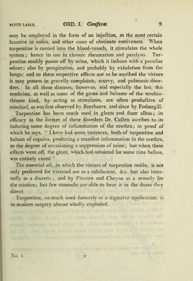 may be employed in the form of an inje&ion, as the most certain laxative in colics, and other cases of obstinate costiveness. When turpentine is carried into the blood-vessels, it stimulates the whole system ; hence its use in chronic rheumatism and paralysis. Tur- pentine readily passes off by urine, which it imbues with a peculiar odour; also by perspiration, and probably by exhalation from the lungs: and to these respective effects are to be ascribed the virtues it may possess in gravelly complaints, scurvy, and pulmonic disor- ders. In all these diseases, however, and especially the last, this medicine, as well as some of the gums and balsams of the terebin- thinate kind, by acting as stimulants, are often produdlive of mischief, as was first observed by Boerhaave, and since by Fothergill. Turpentine has been much used in gleets and fluor albus; its efficacy in the former of these disorders Dr. Cullen ascribes to its inducing some degree of inflammation of the urethra; in proof of which he says, “ I have had some instances, both of turpentine and balsam of copaiva, producing a manifest inflammation in the urethra, to the degree of occasioning a suppression of urine; but when these effects went off, the gleet, which had subsisted for some time before, was entirely cured.” The essential oil, in which the virtues of turpentine reside, is not only preferred for external use as a rubifacient, &c. but also inter- nally as a diuretic; and by Pitcairn and Cheyne as a remedy for the sciatica; but few stomachs are able to bear it in the doses they direct. Turpentine, so much used formerly as a digestive application, is in modem surgery almost wholly exploded. No I c
