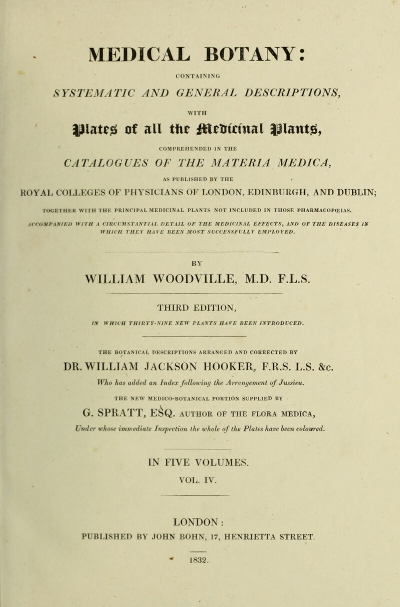 MEDICAL BOTANY: CONTAINING SYSTEMATIC AND GENERAL DESCRIPTIONS, WITH lllates of all the ftU&tcmal |3lautg, COMPREHENDED IN THE CATALOGUES OE THE MATERIA MEDIC A, AS PUBLISHED BY THE ROYAL COLLEGES OF PHYSICIANS OF LONDON, EDINBURGH, AND DUBLIN TOGETHER WITH THE PRINCIPAL MEDICINAL PLANTS NOT INCLUDED IN THOSE PHARMACOPOEIAS. ACCOMPANIED WITH A CIRCUMSTANTIAL DETAIL OF THE MEDICINAL EFFECTS, AND OF THE DISEASES IN WHICH THEY HAVE BEEN MOST SUCCESSFULLY EMPLOYED. BY WILLIAM WOODVILLE, M.D. F.L.S. THIRD EDITION, IN WHICH THIRTY-NINE NEW PLANTS HAVE BEEN INTRODUCED. THE BOTANICAL DESCRIPTIONS ARRANGED AND CORRECTED BY DR. WILLIAM JACKSON HOOKER, F.R.S. L.S. &c. Who has added an Index following the Arrangement of Jussieu. THE NEW MEDICO-BOTANICAL PORTION SUPPLIED BY G. SPRATT, E&Q . AUTHOR OF THE FLORA MEDICA, Under whose immediate Inspection the whole of the Plates have been coloured. IN FIVE VOLUMES. VOL. IV. LONDON: PUBLISHED BY JOHN BOHN, 17, HENRIETTA STREET. 1832.