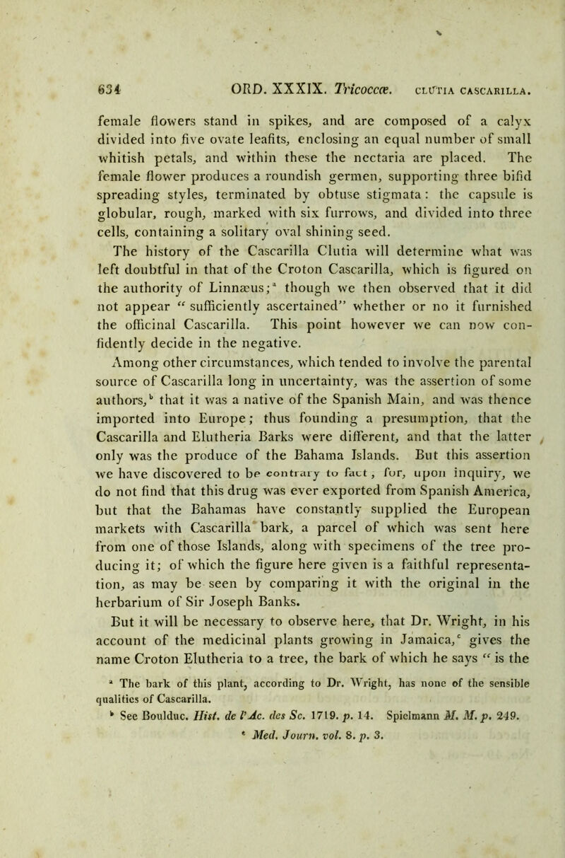 female flowers stand in spikes, and are composed of a calyx divided into five ovate leafits, enclosing an equal number of small whitish petals, and within these the ncctaria are placed. The female flower produces a roundish germen, supporting three bifid spreading styles, terminated by obtuse stigmata : the capsule is globular, rough, marked with six furrows, and divided into three cells, containing a solitary oval shining seed. The history of the Cascarilla Clutia will determine what was left doubtful in that of the Croton Cascarilla, which is figured on the authority of Linnmus;1 though we then observed that it did not appear “ sufficiently ascertained” whether or no it furnished the officinal Cascarilla. This point however we can now con- fidently decide in the negative. Among other circumstances, which tended to involve the parental source of Cascarilla long in uncertainty, was the assertion of some authors/ that it was a native of the Spanish Main, and was thence imported into Europe; thus founding a presumption, that the Cascarilla and Elutheria Barks were different, and that the latter only was the produce of the Bahama Islands. But this assertion we have discovered to be contrary to fact, fur, upon inquiry, we do not find that this drug was ever exported from Spanish America, but that the Bahamas have constantly supplied the European markets with Cascarilla bark, a parcel of which was sent here from one of those Islands, along with specimens of the tree pro- ducing it; of which the figure here given is a faithful representa- tion, as may be seen by comparing it with the original in the herbarium of Sir Joseph Banks. But it will be necessary to observe here, that Dr. Wright, in his account of the medicinal plants growing in Jamaica/ gives the name Croton Elutheria to a tree, the bark of which he says “ is the a The bark of this plant, according to Dr. Wright, has none of the sensible qualities of Cascarilla. k Sec Boulduc. Hist. de VAc. des Sc. 1719. p. 14. Spiclmann M. M. p. 249. * Med. Journ. vol. 8. p. 3.