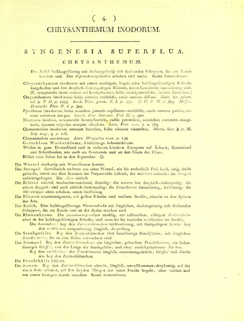 CHRYSANTHEMUM INODORUM. SYNGENESIA SUPER. FLU A. CHRYSANTHEMUM. Der Kelch halbkugelförmig mit clachziegelartig sich deckenden Schuppen, die am R inde trocken sind. Der Befruchtungsboden erhaben und nackt. Keine Samen.krot.ie. Chrysanthemum inodorum mit einem markigen, kegel-oder halbkugelfürmigen Befrnch- tungsboden und fast dreyfach-Rederspaltigen Blättern, deren Einschnitte Imienförmig sind. (C. receptaculo inani conico vel hemisphaerico, foliis subtripinnatifidis, laciniis lineaab'us.) Chrysanthemum (inodorum) foliis pinnatis multifidis, caule ramoso diffuso. Lina. Sp. plant, ed. 2. T. II. p. 1253. Roth. Flor. germ. 2\ I. p. 357- T. II. P. II. jf. 319. Hoffm. Deutsch!. Flor. P. I. p. 302. Pyrethrum (inodorum) foliis sessilibus pinnatis capillaceo - multifidis, caule ramoso patulo, co- rona seminum Integra. Smith. Flur britunn. Ful. II. p. 900. Matricaria inodora, receptaculis hemisphaericis, radiis patentibus, seminibus coronato-margi- natis, squamis calycinis margine obsoletis. Lina. Flor, suec. 2. n. 763. Chamaemelum inodorum annuum humilius, foliis obscure virentibus. Moris. hist. 3- P- 36. Pctij. angi. 3 p tob. Chamaemelum maritimum. Linn. TFestgota resa. p. i48- Geruchlose Wucherblume, feinblättrige Johannisblume. Wächst in ganz Deutschland und in mehrern Ländern Europens auf Ackern, Gartenland und Schutthaufen, wie auch am Seestrande und an den Ufern der Flusse. Blühet vom Julius bis in den September. O- Die Wurzel stockartig mit Wurzelfasern besetzt. Der Stengel. Gewöhnlich mehrere aus einer Wurzel, ein bis anderthalb Fufs hoch, ästig, leicht gefurcht, unten aus dem Braunen ins Purpurrothe fallend; der mittlere aufrecht; die übrigen aufwärtsgebogen. Die Aste einfach. Die Blätter silzend, wechselsweisstehend, fleischig: die untern. Cast dreyfach - fiederspaltig; die oberti doppelt-und auch einfach - fiederspaltig; die Einschnitte linieniörmig, kielförmig; die Mit elrippe oben erhaben, unten kielförmig. Die Blumen zusammengesetzt, mit gelber Scheibe und weifsem Strahle, einzeln an den Spitzen der Aste. Der Kelch, Eine halbkugelförmige Klumendecke mit länglichen, dachziegelartig sich deckenden Schuppen, die am Rande und an der Spitze trocken sind. Die Blumenkrone. Die zusammengesetzte strahlig, mit zahlreichen, röhrigen Zwitterkrön- chen in der halbkugelförmigen Scheibe, und vierzehn bis fünfzehn weiblichen im Strahle. Die besondere: bey den Zwitterblümchen trichterförmig, mit fünfspaltigem Rande: bey den weiblichen zungenförmig, länglich, dreyzähnig. Die S taubgefä fse. Bey den Zwitterblümchen fünf haarförmige Staubfäden, mit länglichen Staubbeuteln, die in eine Röhre verwachsen sind. Der Stempel. Bey den Zwitterblümchen: ein länglicher, gefurchter Fruchtknoten, ein faden- förmiger Griffet, von der Länge der Staubgefäfse; und zwey zurückgekrümmte Narben. Bey den weiblichen: der Fruchtknoten länglich, zusammengedrückt; Griffel und Narbe wie bey den Zwitterblümchen. Die Fruchthülle fehlend. Die Samen. Bey den Zwitterblümchen einzeln, länglich, unvollkommen-dreykantig, auf der einen Seite erhaben, auf den beyden übrigen mit einer Furche begabt, oben vertieft und mit einem häutigen Rande versehen. Keine Samenkrone.