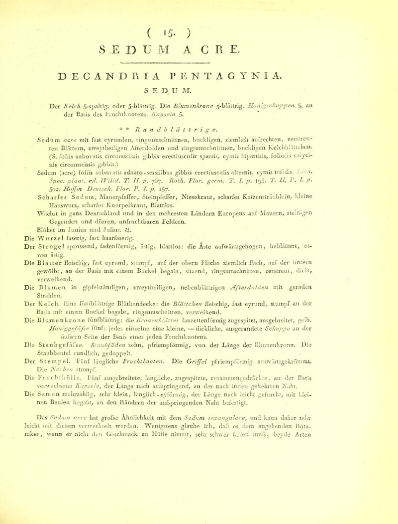 SEDUM ACRE. DECANDRIA PENTAGYNIA. S E D U M. Der Kelch 5-spaltig, oder 5-bh’ittrig. Die Blumenkrone 5-blättrig. Honigs chuppen 5, an der Basis des Fruchtknotens. Kapseln 5- * * Rundblättrige. Sednm acre mit fast eyrunden, ringsumschnittnen, buckligen, ziemlich aufrechten, zerstreu- ten Blättern, zweytheiligen Afterdolden und ringsumschnittnen, buckligen Kelthblättchen. (S. foliis subovatis circumscissis gibbis erectiusculis sparsis, cymis bipartitis, folioiis catyci- nis circumscissis gibbis.) Sedum (acre) foliis subovatis adnato-sessilibus gibbis erectiusculis alternis, cymis trifidis. Lina. Spec. plant, ed. Willd. T. II. p. 767. Roth. Flor. gern. T. I. p. 190. T. II. 1'- I■ p- 5o2. Hojfm- Deutsch. Flor. P. I. p. 157. Scharfes Sedum, Mauerpfeffer, Steinpfeffer, Niesekraut, scharfes Katzensträublein, kleine Hauswurz, scharfes Knorpelkraut, Blattlos. Wächst in ganz Deutschland und in den mehresten Ländern Europens auf Mauern, steinigen Gegenden und dörren, unfruchtbaren Feldern. Blühet im Junius und Julius. 2/.. Die Wurzel faserig, fast haarfaserig. Der Stengel sprossend, fadenförmig, ästig, blattlos: die Aste aufwärtsgebogen, beblättert, et- was ästig. Die Blätter fleischig, fast eyrund, stumpf, auf der obern Fläche ziemlich flach, auf der untern gewölbt, an der Basis mit einem Buckel begabt, sitzend, ringsumschnitten, zerstreut, dicht, verwelkend. Die Blumen in gipfelständigen, zweytheiligen, nebenblättrigen Afterdolden mit geraden Strahlen. Der Kelch. Eine fünfblättrige Blüthendecke: die Blättchen fleischig, fast eyrund, stumpf an der Basis mit einem Buckel begabt, ringsumschnitten, verwelkend. Die Blumenkrone fünfblättrig: die Kronenblätter lanzettenförmig zugespitzt, ausgebreitet, gelb, Honiggefäfse fünf: jedes einzelne eine kleine, — dickliche, ausgerandete Schuppe an der äufsern Seite der Basis eines jeden Fruchtknotens. Die Staubgefäfse. Staubfäden zehn, pfriempförmig, von der Länge der Blumenkrone. Die Staubbeutel rundlich, gedoppelt. Der Stempel. Fünf längliche Fruchtknoten. Die Griffel pfriempförmig auswärtsgekrümmt. Die Karben stumpf. Die Fruchthülle. Fünf ausgebreitete, längliche, zugespitzte, zusammengedrückte, an der Basis verwachsene Kapseln, der Länge nach aufspringend, an der nach innen gekehrten Naht. Die Samen mehrzählig, sehr klein, länglich-eyförmig, der Länge nach leicht gefurcht, mit klei- nen Beulen begabt, an den Rändern der aufspringenden Naht befestigt. Das Sedum acre hat grolse Ähnlichkeit mit dem Sedum sexangulare, und kann daher sehr leicht mit diesem verwechselt werden. Wenigstens glaube ich, dafs es dem angehenden Bota- niker, wenn er nicht den Geschmack zu Hülfe nimmt, sehr schwer fallen mufs, beyde Arten