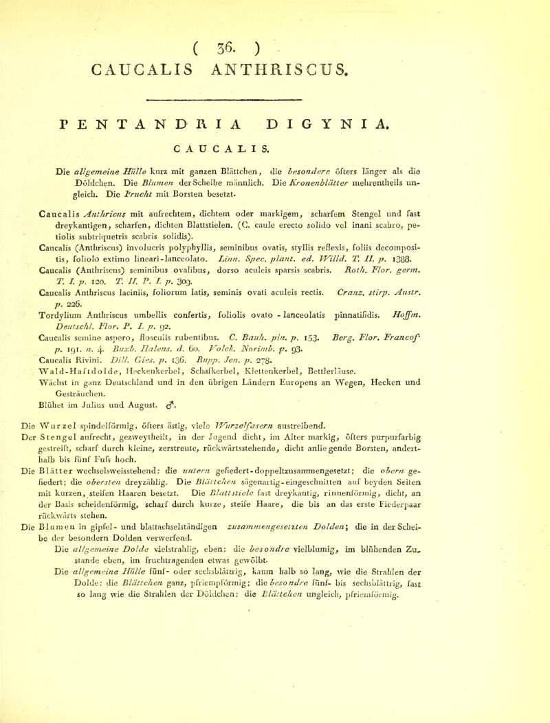 ( 36. ) CAUCALIS ANTHPlISGUS. PENTAN DR IA DIGYNIA. CAUCALIS. Die allgemeine Hülle kurz mit ganzen Blättchen, die besondere öfters länger als die Döldchen. Die Blumen der Scheibe männlich. Die Kronenblätter mehrentheils un- gleich. Die Frucht mit Borsten besetzt. Caucalis Anthricns mit aufrechtem, dichtem oder markigem, scharfem Stengel und fast dreykantigen, scharfen, dichten Blattstielen. (G. caule erecto solido vel inani scabro, pe- tiolis subtriquetris scabris solidis). Caucalis (Anthriscus) involucris polyphyllis, seminibus ovatis, styllis reflexis, foliis decomposi- tis, foliolo extimo lineari-lanceolato. Linn. Spec. plant, ed. Willd. T. II. p. 1388. Caucalis (Anthriscus) seminibus ovalibus, dorso aculeis sparsis scabris. Roth. Flor. germ. T. I.p. 120. T. II. P. I. p. 303. Caucalis Anthriscus laciniis, foliorum latis, seminis ovati aculeis rectis. Cranz, stirp. Austr. p. 226. Tordylium Anthriscus umbellis confertis, foliolis ovato - lanceolatis pinnatifidis. Hojfm. Deutschi. Flor. P. I. p. 92. Caucalis semine aspero, flosculis rubentibus. C. Bauh. pin. p. i53* Berg. Flor. Francof' p. 191. n. 4- Buxb. Halens, d. 60. Ho Ich. Norimb. p. g3. Caucalis Rivini. Dill. Gies. p. 136. Rupp. Jen. p. 278. Wald-Haftdolde, Heckenkerbel, Schafkerbel, Klettenkerbel, Bettlerläuse. Wächst in ganz Deutschland und in den übrigen Ländern Europens an Wegen, Hecken und Gesträuchen. Blühet im Julius und August, Die Wurzel spindelförmig, öfters ästig, viele IHurzelfasern austreibend. Der Stengel aufrecht, gezweytheilt, in der Jugend dicht, im Alter markig, öfters purpurfarbig gestreift, scharf durch kleine, zerstreute, rückwärtsstehende, dicht anliegende Borsten, andert- halb bis fünf Fufs hoch. Die Blätter wechselsweisstehend: die untern gefiedert - doppeltzusammengesetzt; die obern ge- fiedert; die obersten dreyzählig. Die Blättchen sägenartig-eingeschnitten auf beyden Seiten mit kurzen, steifen Haaren besetzt. Die Blattstiele fast dreykantig, rinnenförmig, dicht, an der Basis scheidenförmig, scharf durch kurze, steife Haare, die bis an das erste Fiederpaar rückwärts stehen. Die Blumen in gipfel- und blattachselständigen zusammengesetzten Dolden; die in der Schei- be der besondern Dolden verwerfend. Die allgemeine Dolde vielstrahlig, eben: die besondre vielblumig, im blühenden Zu- stande eben, im fruchtragenden etwas gewölbt. Die allgemeine Hülle fünf- oder sechsblättrig, kaum halb so lang, wie die Strahlen der Dolde: die Blättchen ganz, pfriempförmig; die besondre fünf- bis sechsblättrig, fast so lang wie die Strahlen der Döldchen: die Blättchen ungleich, pfriemförmig.