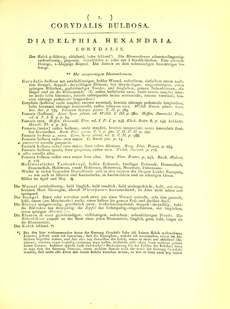 ( ) CORYDALIS BULBOSA. D I A D E L P II I A HEXANDRIA. CORYDALIS. Der Kelch 2-bläitrig, abfallend, (oder fehlend?). Die Blumenkrone schmetterlingsart ig- rachenförmig, gespornt. Staubfäden 2: jeder mit 3 Staubkölbchen. Eine schoten- förmige, 2-klappige Kapsel. Die Samen an dem nahtständigen Samenträger be- festigt. ** Mit einspornigen Blumenkronen. Corydalis bulbosa mit zwiebelförmiger, hohler Wurzel, aufrechtem, einfachem unten nack- tem Stengel, doppelt - dreyzäldigen Blättern, fast dreytheiligen, eingeschnittnen, etwas spritzigen Blättchen, gipfelständiger Traube, und länglichen, ganzen Nebenblättern, die länger sind als die Blumenstiele. (C. radice bulbiformi eava, caule erecto simplici infer- ne nudo foliis biternatis, foliolis subtripartitis incisis acutiusculis, racemo terminali, bra- cteis oblongis pedunculo longioribus.) Corydalis (bulbosa) caule simplici, racemo terminali, bracteis oblongis pedunculo longioribus, foliis biternatis oblongis acutiusculis, radice tuberosa cava. VkhllcL. JE mim. plant, hört, bot. Ber. p. 73g. Persoon. Synops. platit T. II. p. 26g. Fumaria (bulbosa). Linn. Spec plant, ed. VFilld. T. III. p. ß6o. Hoffm. Deutschi. Flor, ed. 2. P. I. S. 2. p. 6g. Fumaria cava. Hoffm. Beutschl. Flor. ed. I. P. I. p. 2g8- Ehrh. Beitr. 6. p. 1^5. Schlmhr. Handb. Th. 2. p. 310- Fumaria (major) radice bulbosa, caule simplici, bracteis integerrimis ovato lanceolatis flori- bus brevioribus. Roth. Flor. genn. T. I. p. 300. T II. P. II. p. 15[. Fumaria bulbosa «. cava. Linn. So ec. plant, ed. 2. T. II. p. gQ8- Fumaria bulbosa radice cava major. C. Barth, pin. p. 1^. <x. pnrpurea corollis purpureis. Fumaria bulbosa radice cava major, flore rubro dilutiore. Berg. Flor. Franc. p. 23g. Fumaria bidbosa spuria, flore purpureo, radice cava. Polch. Norimb. p. i~6. ß. alba corollis albis. Fumaria bulbosa radice cava major flore albo. Berg. Flor. Franc, p. 2_j3. Buxb. Halens, p. 118 Hohlwnrzlicher Taubenkropf, hohler Erdrauch, knolliger Erdrauch, Donnerfluch, Frauenschuh, Hohlwurz, runde Hohlwurz, Helmwurz, Herzwurz, Farrensame. Wächst in vielen Gegenden Deutschlands und in den meisten der übrigen Länder Europens, so wie auch in Sibirien und Kamtschatka, in Laubwäldern und an schattigen Orten. Blühet im April und May. 2J.. Die Wurzel zwiebelförmig, bald länglich, bald rundlich, bald niedergedrückt, hohl, mit einer braunen Haut überzogen, überall VPurzelfasern hervortreibend, im Alter nicht selten auf- springend. Der Stengel. Einer oder zuweilen auch zwey aus einer Wurzel, aufrecht, sehr fein gestreift, kahl, unten (am Mittelstocke) nackt, einen halben bis ganzen Fufs und. darüber hoch. Die Blätter stengelständig, gewöhnlich zwey, wechselsweisstehend, doppelt - dreyzählig, kahl: die Blättchen fast dreyspaltig: die Zipfel fast fiederspaltig-eingescnnitten, mit länglichen, etwas spitzigen Abschnitten. Die Blumen in einer gipfelständigen, vielblumigen, aufrechten, nebenblättrtgen Traube. Die Nebenblätter einzeln an der Basis eines jeden Blumenstiels, länglich, ganz, kahl, länger als die Blumenstiele. Der Kelch fehlend. *) *) Bey den liier vorkommenden Arten der Gattung Corydalis habe ich keinen Kelch wahrnehmen können; jedoch mufs ich bemerken, dafs die Exemplare, welche icli untersuchte, schon im Ab- bliilien begriffen waren, und dafs also bey denselben der Kelch, wenn er nicht nur abfallend Cdc- ciduus), sondern sogar hinfällig (caducus) seyn sollte, vielleicht sicli schon hatte entfernt gehabt haben können. Indessen spricht auch Schkuhr’s Beobachtung für das Fehlen des Kelches; denn er sagt von der Gattung Fumaria, unler welcher damals noch die Arten der Gattung Corydalis standen, dafs nicht alle Arten mit einem Kelche versehen wären, so wie er denn auclTbey seiner