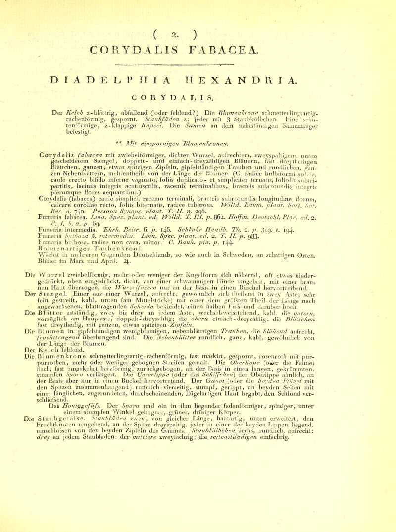 ( ) CORYDALIS FARACEA. D I A D E L P II I A H E X A N D R I A. CORYDALI S. D er Kelch 2-blättrig, abfallend (oder fehlend?) Die Blumenhrone schmetterlingsartig- rachenförmig, gespornt. Staubfäden z: jeder mit 3 Staubkölbchen. Eine scho- tenförmige, 2-klappige Kapsel. Die Samen an dem nahtständigen Samenlräger befestigt. ** Mit einspornigen Blumenhrone/t. Corydalis fabacea mit zwiebelförmiger, dichter Wurzel, aufrechtem, zweispaltigem, unten gescheidetem Stengel, doppelt- und einfach - dreyzähligen Blättern, fast dreytheiligen Blättchen, ganzen, etwas spitzigen Zipfeln, gipfelständigen Trauben und rundlichen, gan- zen Nebenblättern, mehrentheils von der Länge der Blumen. (C. radice bulbiforrni soiida, cauie erecto bifido inferne vaginato, foliis duplicato- et simpliciter ternatis, foliolis sublri- partitis, laciniis integris acutiusculis, racemis terminalibus, bracteis subrotundis integris plerumcjue flores aequantibus.) Corydalis (fabacea) cauie simplici, racemo terminali, bracteis subrotundis longitudine florum, calcare corollae recto, foliis biternatis, radice tuberosa. IVilld. Enuin. plant, kort. bot. Ber. p. 7-jo. Persoon Synops. plant. T. II. p. 2g6. Fumaria fabacea. Lina. Spec. plant, ed. Willd. T. III. p. 862. Hoffni. Deutschi. Flor. ed. 2. P. I. S. 2. p. 6g. Fumaria intermedia. Ehrh. Beitr. 6. p. 146. Schlmhr Handb. Th. 2. p. 3tg. t. lyj. Fumaria bulbosa ß. intermedia. Lina. Spec. plant, ed. 2. T. II. p. gJ33- Fumaria bulbosa, radice non cava, minor. C. Bauh. pin. p. 1 dj.4- B ohnenartiger Taubenkropf. Wächst in mehreren Gegenden Deutschlands, so wie auch in Schweden, an schattigen Orten. Blühet im März und April. 2R Die Wurzel zwiebelförmig, mehr oder weniger der Kugelform sich nähernd, oft etwas nieder- gedrückt, oben eingedrückt, dicht, von einer schwammigen Rinde umgeben, mit einer brau- nen Haut überzogen, die Wurzelfasern nur an der Basis in einen Büschel hervortreibend. Der Stengel. Einer aus einer Wurzel, aufrecht, gewöhnlich sich theilend in zwey Äste, sehr fein gestreift, kahl, unten (am Mittelstocke) mit einer dem gröbsten Theil der Länge nach angewachsenen, blatltragenden Scheide bekleidet, einen halben Fufs und darüber hoch. Die Blätter astständig, zwey bis drey an jedem Aste, wechselsweisstehend, kahl: die 1intern, vorzüglich am Haüptaste, doppelt - dreyzählig; die obern einfach-dreyzählig: die Blättchen fast dreytheilig, mit ganzen, etwas spitzigen Zipfeln. Die Blumen in gipfelständigen wenigblumigen, nebenblättrigen Trauben, die blühend aufrecht, fruchttragend überhangend sind. Die Nebenblätter rundlich, ganz, kahl, gewöhnlich von der Länge der Blumen. Der Kelch fehlend. Die Blumenkrone schmetterlingsartig-rachenförmig, fast maskirt, gespornt, rosenroth mir pur- purrothen, mehr oder weniger gebognen Streifen gemalt. Die Oberlippe (oder die Fahne) flach, fast umgekehrt herzförmig, zurückgebogen, an der Basis in einen iangen, gekrümmten, stumpfen Sporn verlängert. Die Unterlippe (oder das Schiffchen) der Oberlippe ähnlich, an der Basis aber nur in einen Buckel hervortretend. Der Gaum (oder die beyden Flügel mit den Spitzen zusammenhängend) rundlich-vierseitig, stumpf, gerippt, an beyden Seiten mit einer länglichen, zugerundeten, durchscheinenden, flügelartigen Haut begabt, den Schlund ver- schliefsend. Das Iloniggefäfs. Der Sporn und ein in ihm liegender fadenförmiger, spitziger, unter einem stumpfen Winkel gebogner, grüner, drüsiger Körper. Die Staubgefäfse. Staubfäden zwey, von gleicher .Länge, hautartig, unten erweitert, den Fruchtknoten umgebend, an der Spitze dreyspaltig, jeder in einer der beyden Lippen liegend, umschlossen von den beyden Zipfeln des Gaumes. Staubhölbchen sechs, rundlich, aufrecht: drey an jedem Staubfaden: der mittlere zweyfächrig; die seitenständigen einfächrig.