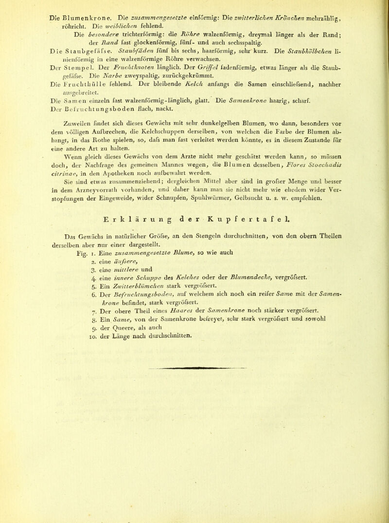 Die Blumenkrone. Die zusammengesetzte einförmig: Die zwitterlichen Kronchen mehrzählig, röhricht. Die weiblichen fehlend. Die besondere trichterförmig: die Röhre walzenförmig, dreymal länger als der Rand; der Rand fast glockenförmig, fünf- und auch sechsspaltig. Die S taubgefäfse. Staubfäden fünf bis sechs, haarförmig, sehr kurz. Die Staubhülbchen li- nienförmig in eine walzenförmige Röhre verwachsen. Der Stempel. Der Fruchtknoten länglich. Der Griffel fadenförmig, etwas länger als die Staub- gefäfse. Die Narbe zweyspaltig, zurückgekrümmt. Die Fruchthülle fehlend. Der bleibende Kelch anfangs die Samen einschliefsend, nachher ausgebreitet. Die Samen einzeln fast walzenförmig-länglich, glatt. Die Samenkrone haarig, scharf. D er Befruchtungsboden flach, nackt. Zuweilen findet sich dieses Gewächs mit sehr dunkelgelben Blumen, wo dann, besonders vor dem völligen Aufbrechen, die Kelchschuppen derselben, von welchen die Farbe der Blumen ab- hangt, in das Rothe spielen, so, dafs man fast verleitet werden könnte, es in diesem Zustande für eine andere Art zu halten. Wenn gleich dieses Gewächs von dem Arzte nicht mehr geschätzt werden kann, so müssen doch, der Nachfrage des gemeinen Mannes wegen, die Blumen desselben, Flores Stoechadis citrinae, in den Apotheken noch aufbewahrt werden. Sie sind etwas zusammenziehend; dergleichen Mittel aber sind in grofser Menge und besser in dem Arzneyvorrath vorhanden, und daher kann man sie nicht mehr wie ehedem wider Ver- stopfungen der Eingeweide, wider Schnupfen, Spuhlwürmer, Gelbsucht u. s. w. empfehlen. Erklärung der Kupfertafel, Das Gewächs in natürlicher Gröfse, an den Stengeln durchschnitten, von den obern Theilen derselben aber nur einer dargestellt. Fig. i. Eine zusammengesetzte Blume, so wie auch 2. eine äußere, 3. eine mittlere und 4. eine innere Schuppe des Kelches oder der Blumendecke, vergröfsert. 5. Ein Zwitterbliimchen stark vergröfsert. 6. Der Befruchtungsboden, auf welchem sich noch ein reifer Satne mit der Samen- kröne befindet, stark vergröfsert. 7. Der obere Theil eines Haares der Samenkrone noch stärker vergröfsert. g. Ein Same, von der Samenkrone befreyet, sehr stark vergröfsert und sowohl 9. der Queere, als auch