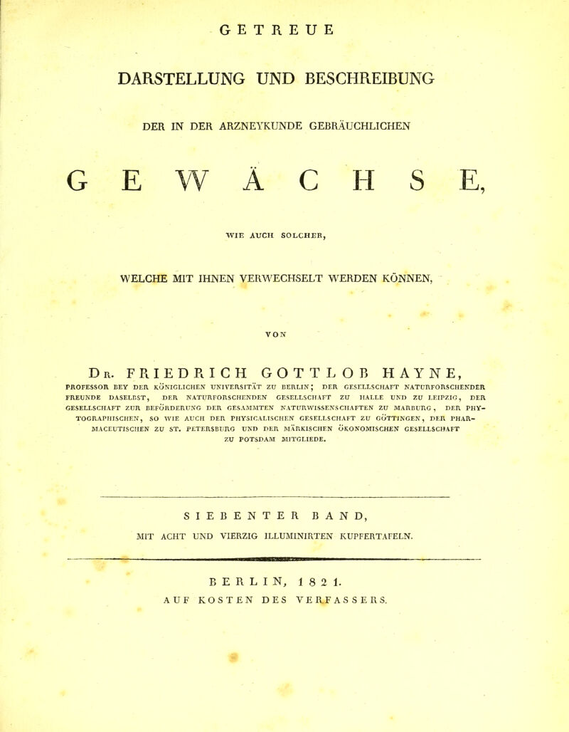 GETREUE DARSTELLUNG UND BESCHREIBUNG DER IN DER ARZNEYKUNDE GEBRÄUCHLICHEN GEWÄCHSE, WIE AUCH SOLCHER, WELCHE MIT IHNEN VERWECHSELT WERDEN KÖNNEN, VON Du. FRIEDRICH GOTTLOB HAYNE, PROFESSOR KEY DER KÖNIGLICHEN UNIVERSITÄT ZU BERLIN; DER GESELLSCHAFT NATURFORSCHENDER FREUNDE DASELBST, DER NATURFORSCHENDEN GESELLSCHAFT ZU HALLE UND ZU LEIPZIG, DER GESELLSCHAFT ZUR BEFÖRDERUNG DER GESAMMTEN NATURWISSENSCHAFTEN ZU MARBURG , DER. PHY- TOGRAPIIISCHEN, SO WIE AUCH DER. PHYSICALISCHEN GESELLSCHAFT ZU GÖTTINGEN, DER PHAR- MACEUTISCHEN ZU ST. PETERSBUR.G UND DEP. MÄF.KISCHEN ÖKONOMISCHEN GESELLSCHAFT ZU POTSDAM M1TGLIEDE. SIEBENTER BAND, MIT ACHT UND VIERZIG ILLUMINIRTEN KUPFERTAFELN. — — BERLIN, 1821. AUF KOSTEN DES VERFASSERS.