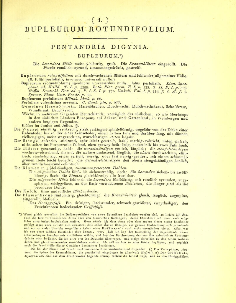 BUPLEURUM ROTUNDIFOLIUM. PENTANDRIA DIGYNIA. BUPLEURUM.*) Die besondere Hülle meist 5-bIättrig, grofs. Die Kronenbliitter eingerollt. Die Frucht rundlich-eyrund, zusammengedrückt, gestreift. Bupleurum rotundifolinm mit durchwachsenen Blättern und fehlender allgemeiner Hülle. (B. foliis perfoliatis, involucro universali nullo.) Bupleurum (rotundifolinm) involucris universalibus nullis, foliis perfoliatis. Linn. Spec. plant, ed. VFilld. T. I. p. 1369. Roth. Flor. germ. T. I. p. 125. F. II. P. I. p. 329. Hojfm. Deutschi. Flor. ed. 2. P- I S. I. p. 127- Umbell. Fol. I. p. 114. J] /. H. f. o. Spreng. Plant. Utnb. Prodr. p. 3 g. Bupleurum perfoliaium Mönch. Meth. p. 88. Perfoliata vulgatissima arvensis. C. Rauh. pin. p. 277. Gemeines PI a s e n ö h rl e in, Hasenöhrchen, Durchwachs, Durchwachskraut, Schofskrau», Wundkraut, Bruchkraut. Wächst in mehreren Gegenden Deutschlands, vorzüglich des südlichen, so wie überhaupt in den südlichen Ländern Europens, auf Ackern und Gartenland, in Weinbergen und andern bergigen Gegenden. Blühet im Junius und Julius. 0. Die Wurzel einjährig, senkrecht, stark verlängert-spindelförmig, ungefähr von der Dicke einer Babenfeder bis zu der einer Gänsefeder, einen halben Puls und darüber lang, mit dünnen vielbeugigen, meist wagerechten, wurzelfasrigen Aisten begabt. Der Siengei aufrecht, stielrund, sehr leicht gestreifr, kahl, markig- röhricht, unten einfach, nicht sehen ins Purpurrotbe fallend, oben gezweytheilt-ästig, anderthalb bis zwey Fufs hoch. Die Blätter ganzrandig, kahl: die wurzelständigen gesiielt, länglich; die stengelständigen wechse'sweissfehend, sitzend, die untern umfassend, länglich, die obern durchwachsen, eilip- tisch, stachelspitzig, etwas vertieft, nervig, oder fast nervig-geädert, mit einem schimmel- grünen Reife leicht bedeckt; die astachselstiindigen den obern stengelständigen ähnlich aber rundlich-eyrund-elliptisch. Die Blumen in gipfelständigen, zusammengesetzten Dolden. Die aVgemeine Dolde fünf- bis siebenstrahlig, flach: die besondre sieben- bis zwölf- blumig, flach: die Blumen gleichförmig, alle fruchtbar. Die allgemeine Hülle fehlend: die besondere fünfblättrig, mit rundlich-eyrunden, euge- spitzten, zeisiggrünen, an der Basis verwachsenen Blättchen, die länger sind als die besondere Dolde. Der Kelch. Eine undeutliche Blüthendecke. Die Blumenkrone fünfblättrig, gleichförmig: die Krotienblätter gleich, länglich, zugespitzt, eingerollt, blafsgelb. Das Iloniggefäfs. Ein drüsiger, kreisrunder, schwach gewölbter, zweytheiliger, den Fruchtknoten bedeckender GrijfelfuJ's. 0 Wenn gleich neuerlich die Doldengewächse von zwey Botanikern bearbeitet wordesi sind, so liefere ich den- noch die hier vorkommenden Arten nach den Linne^schen Gattungen, deren Charaktere ich denn auch mög- lichst unverändert heybehalten mufste. Gern würde ich dem einen oder dem andern dieser neuen Bearbeiter gefolgt seyn; aber es läfst sich erwarten, dafs selbst die so fleifsige, auf genaue Beobachtung sich gründende und mit so vieler Umsicht ausgeführte Arbeit eines Hoffmann’t noch nicht unverändert bleibt. Alles, was ich nun unter solchen Umständen thun konnte, war, dafs ich bey der Daistellung der Gegenstände diesen scharfsichtigen Forscher mir als Führer wählte, und bey der Beschreibung der von ihm gebrauchten Kunstaus- drücke mich bediente, die ich a'er erst ins Deutsche übertragen, und einige derselben zu den schon vorhan- denen und gleichbedeutenden zuriiekfübren mufste. Ich will sie hier in aller Kürze beyfügen, und zugleich auch die Fiuchrhülle dieser Gewächse bestimmter bezeichnen. Die bei der Blurne und Frucht vorkommenden Kunsrausdrücke sind folgende: i) Die Vorspitze, Acu- nien, die Spii/.e der Ki onenblätter, die gewöhnlich eingtbogen ist (Lacinula Iloffm.). 2) Der Griffel fufs, StjLoj)odium, eiue auf dem Fruchtknoten liegende Drüse, welche die Griffel trägt, und zu den Honiggefäfse«