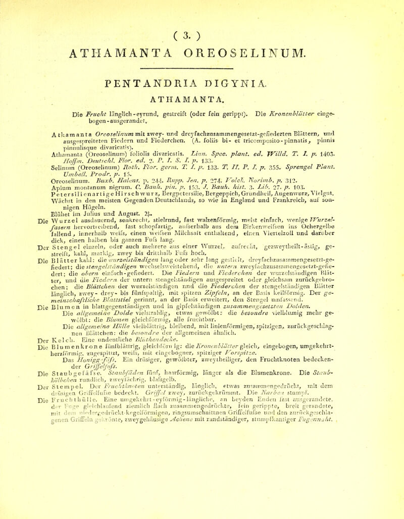 ( 3. ) ATH AMANTA ORE OSE LINUM. PENT ANDR.IA DIGYNIÄ. ATHAMANTA. Die Frucht länglich-eyrund, gestreift (oder fein gerippt). Die Kronenbliltter einge- bogen - ausgerandet, Atliamanta Oreoselinum mit zwey- und drej fachzusammengesetzt-geflederten Blättern, und ausgespreiteten Fiedern und Fiederchen. (A. foliis bi- et tricompcsito-pinnatisx pinnis pinnulisque divaricatis). Atliamanta (Oreoselinum) foliolis divaricatis. Li/m. Spec. plant, ech JVilld. T. 1. p. 1403* Iloffrn. Deutschi. Flor. ed. 2. P. I. S. /. p. 133. Selinnm (Oreoselinum) Roth. Flor. gertn. T. I. p. 133. T. IT. P. I. p. 355. Sprengel Plant. Umbell. Frodr. p. 15. Oreoselinum. Buxb. Halens, p. 244. Rupp. Jen. p. 274- Volck. Norimb. p. 312. Apiutn monfanum nigrum. C. Bank. pin. p. 153. J. Bauh. hist. 3. Lib. 27. p. 103. PetersilienartigeHirschwurz, Bergpetersilie, Bergeppich, Grundheil, Augenwurz, Vielgut. Wächst in den meisten Gegenden Deutschlands, so wie in England und Frankreich, auf son- nigen Hügeln. Blühet im Julius und August. !£.. Die Wurzel ausdauernd, senkrecht, stielrund, fast walzenförmig, meist einfach, wenige Vurzel- fasern hervortteibend, fast schopfartig, aufserhalb aus dem Birkenweifsen ins Ochergelbe fallend, innerhalb weifs, einen weifsen Milchsalt enthaltend, einen Viertelzoli und darüber dick, einen halben bis ganzen Fufs lang. Der Stengel einzeln, ©der auch mehrere aus einer Wurzel,, aufrecht, gezweytheilt-äslig, ge- streift, kahl, markig, zwey bis drittbalb Fufs hoch. Die Blätter kahl: die wurzelständigen lang oder sehr lang gestielt, dreyfachzusamroengesefzt-ge- fiedert; die stengelständigen wechselsw-eistehend, die untern zweyfachzusammengesetzt-ge/ie- dert ■ die obern einfach-gefiedert. Die Biedern und Fiederchen der wurzelsiändigen Blät- ter, und die Fiedern der untern stengelständigen ausgespreitet oder gleichsam zurückgebro- chen; die Blättchen der wurzelständigen nnd die Fiederchen der stengelständigen Blätter länglich, zwey- drey- bis fünfspaitig, mit spitzen Zipfeln, an der Basis keilförmig. Der ge- meinschaftliche Blattstiel gerinnt, an der Basis erveeitert, den Stengel umfassend. Die Blumen in blattgegenständigen und in gipfelständigen zusammengesetzteu Dolden. Die allgemeine Dolde vielstralilig, etwas gewölbt: die besondre vielblumig mehr ge- wölbt: die Blumen gleichförmig, alle fruchtbar. Die allgemeine Hülle vielblättrig, bleibend, mit linie-nförmigen, spitzigen, zurückgescklag- nen Blättchen: die besondre der allgemeinen ähnlich. Der Kelch. Eine undeutliche Blütkendecke. Die Blumenkrone fünfblättrig, gleichförn ig: die Kronenbuhler gleich, eingebogen, umgekehrt- herzförmig, zugespittzt, weils, mit eingebogner, spitziger Vorspitze. Das Ilonigg f ’fs. Ein drüsiger, gewölbter, zweytheiliger, den Fruchtknoten bedecken- der Griffelfifs. Die Staub «efäfse. Staubfäden fünf,, haarförmig, länger als die Blumenkrone. Die Staub- Iwlbchen rundlich, zweyiächrig, blafsgelb. Der Stempel. Der Fruchtknoten unterständig, länglich, etwas znsammengedrüekt, mit dem drüsigen Griffel fufs e bedeckt. Griffel zwey, zumekgekrümmt. Die Narben stumpf. Die Fruchthülle. Eine umgekehrt - ey förmig - längliche, an Leyden Enden fast ausgerandete, der Fuge gleichlaufend ziemlich flach zusammengedrCbckte, fein gerippte, breit gerandete, mit dem niedergedrückt-kegelförmigen, ringsumseunittnen Grifreifufse und den zurückgeschla- genen. Griffeln gekrönte, zweygehäusige Aehene mit randständiger, stumpfkantiger Fugennaht.