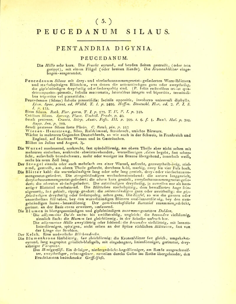 (5-) PEUCEDANUM SILAUS. PENTANDRIA DIGYNIA. PEUCEDANUM. Die Hülle sehr kurz. Die Frucht eyrund, auf beyden Seiten gestreift, (oder teiiv gerippt), mit einem Flügel (oder breiten, Rande). Die Kronenblätter einge- bogen- ausgerandet. Peacedanum Silaus mit drey-und vierfachzusammengesetzt-gefiederten Wurzel blättern und stachelspitzigen Blättclien, von denen die seitenständigen ganz oder zweytlieibg, die gipfelständigen dreyi heilig oder fiederspaltig sind. (P. foliis radicalibus tri-et qua- dricomposito-pinnatis, foliolis mucronatis, lateralibus integris vel bipartiLis, terminali- bus tripiriitis vel pinnatifidis.) Peueedanuin (Silaus) foliolis pinnatifidis: laciniis oppositis, involucro universali diphyllo. Linn. Spec. plant, ed. IVilld. T. I. p. 1406- dlojfm. Deutschi. Flor. ed. 2. F. I. S. I. P- 133. Sium Silaus. Roth. Flor. germ. T. I. p. 129- T. IT. P. I. p. 340. Cnidium Silaus. Spreng. Plant. Umbell. Prodr. p. 40. Seseli praLense. Crantz. Stirp. Austr. Fafc. III. p. 209. t. 6. /*• 1. Buxb. Ilal. p. 301. Kupp. Jen. p. 280. Seseli pratense Silaus forte Plinio. C. P>auh. pin. p. 162 Wiesen- Haarstrang, Silan, Rofskümmel, Steinbrech, unächte Bärwurz. Wächst in mehreren Gegenden Deutschlands, so wie auch in der Schweiz, in Frankreich und England, auf feuchten Wiesen und in Gesträuchen. Blühet im Julius und August. 2(,. Die Wurzel ausdauernd, senkrecht, fast spindelförmig, am obern Theile aber nicht selten mit mehreren einfachen, senkrecht - abwärtssiehenden, wurzelfasiigen Asten begabt, fast schop- ficht, außerhalb brandschwarz, mehr oder weniger ins Braune übergehend, innerhalb weifs, sechs bis neun Zoll lang. Der Stengel einzeln oder auch mehrfach aus einer Wurzel, aufrecht, gezweytheilt-äsiig, stiel- rund, gestreift, am obern Theile gefurcht, durchaus kahl, markig, zwey bis vier Fufs hoch. Die Blätter kahl: die wurzelständigen lang oder sehr lang gestielt, drey-oder viei fachzusam- mengesetzt-geüedert. Die stengelständigen wechselsweisstehend: die untern langgestielt, dreyfachzusammengesetzt-gefiedert; die obern kurz gestielt, zweyfachzusainmengesetzt-gefie- dert; die obersten einfach-gefiedert. Die astständigen dreytheilig, ja zuweilen nur als haut- artiger Blattstiel erscheinend. Die Blättclien staclielspitzig, dem bewaffneten Auge fein- sägenartig, fast gekielt, rippig-geadert: die seitenständigen ganz oder zweitheilig; d\e gip- felständigen dreytheilig oder fiederspaltig. selten ganz. Die Zipfel, so wie die ganzen oder unzertheilten Blä tchen, bey den wurzelständigen Blättern oval-ianzettför mg, bey den sten- gelständigen linien - lanzettförmig Der gemeinschaftliche Battstiel zusammetigedi ückt, gerinnt, an der Basis etwas erweitert, umfassend. Die Blumen in blattgegenständigen und gipfelständigen zusammengesetzten Dolden. 'Die allgemeine Do'de sechs- bis zwölfstrahlig, ungleich: die besoudre vielblumig, ziemlich flach: die Blumen fast gleichförmig, in der Scheibe unfruch bar. Die allgemeine Hülle zweyblättrig oder fehlend: die besondre vielblättrig, mit lanzett- linienförmigen, spitzigen, nicht selten an der Spitze röthlichen Blättchen, fast von der Länge der Strahlen. Der Kelch. Eine undeutliche Blüthendeche. Die Blumenkrone fünfblättrig, fast gleichförmig: die Kronenblätter fast gleich, umgekehrt- eyrund, lang zugespitzt griinlich-blafsgelb, mit eingebogner, linienförmiger, gerinnter, drey- zähniger Vorspitze. D as Honiggefäfs. Ein drüsiger, niedergedrückt-kegelförmiger, am Rande ausgeschweif- ter, zweytheihger, erbsengrüner, zuweilen durchs Gelbe ins Rothe übergehender, den Fruchtknoten bedeckender Griffe/fufs. \
