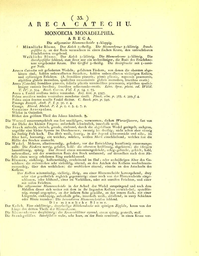 ( 35. ) ARECA GATE CH U. MONOECIA MONADELPHIA. ARECA. Die all gemeine Bhnnenscheide l-klappig. Männliche Blume. Der Kelch 3 - theilig. Die Blumenkrone 3-blättrig. Staub- gefäfse R, an der Basis verwachsen in einen flachen Kranz, den unfruchtbaren Fruchtknoten umgebend. Weibliche Blume. Der Kelch 3-blättrig. Die Blumenkrone 3-blättrig. Die Staub gefäfse feltlend, statt ihrer nur ein sechszähniger, die Basis des Fruchtkno- tens umgebender Kranz. Der Griffel 3 - theilig. Die Steinfrucht mit \-sämi- ger Nuß. Are ca Catechu mit gefiederten Wedeln, gefalteten Fiedern, von denen die obersten abge- bissen sind, kahlen unbewaffneten Strünken, kahlen imbewaffneten vielästigen Kolben, und eyförmigen Fruchten. (A. frondibus pirmatis, pinnis plicatis, supremis praemorsis, stipitibus glabris inermibus, spadicibus ramosissimis glabris inermibus, fructibus ovatis.) Areca (Catechu) frondibus pinnatis, foliolis plicatis terminalibus praemorsis, stipitibus spadici- busque ramosis laevibus, fructibus subrotundo-ovatis. Linn. Spcc. plant, ecl. VVilld. T. IV. p. 594. Roxb. Corow. Kol. I. p. 54. t. 75. Areca s. Fanfel avellana indica versicolor. Raj. hist. p. 1363. Palma arecifera nucleo versicolore moschatae simili. Black, alm. p. 275. t. 30&./. 4. Palma cujus fructus sessilis Faufel dicitur. C. Bauh. pin. p. 510. Pinanga Rnmph. Amb. P. I. p. 26. t. 4- Cuanga. Rheed. Malab. P. I. p. g. t. 5. 6- 7* 8* Gemeine Areeapalme. Wächst in Ostindien. Blühet den gröfsten Th'eil des Jahres hindurch. Die Wurzel zusammengehäuft aus fast unzähligen, verworrnen, dicken Wurzelfasern, fast von der Dicke des kleinen Fingers; außerhalb schwärzlich, innerhalb weifs. Der Stock aufrecht, einfach, gerade, stielrund, durch die abgefallnen Wedel geringelt, aschgrau, ungefähr eine kleine Spanne im Durchmesser, zwanzig bis dreifsig, nicht selten aber vierzig bis fünfzig Fufs hoch. Das Holz weifs, faserig, in der Jugend schwammicht und zähe, im Alter hart, hornartig, ein weiches, mürbes, weifses Mark entschließend, welches fast die Hälfte des Stockes ausmacht. Die Wedel. Mehrere, allseitswendig, gefiedert, vor der Entwicklung hornförmig zusammenge- rollt: Die Fiedern nervig, gefaltet, kahl: die obersten keilförmig, abgebissen; die übrigen lanzettförmig, spitzig. Der Strunk etwas zusammengedrückt, eckig-gefurcht, gekielt, kahl, unbewaffnet, mit der erweiterten Basis den Stock umfassend, auf demselben nach dem Ab- falle einen wenig erhabenen Ring zurücklassend. Die Blumen, einhäusig, kolbenständig, erscheinend im fünf - oder sechsjährigen Alter des Ge- wächses: die männlichen sehr vielzählig, sitzend, an den Ästchen des Kolbens weehselsweis- zweyreihig, über den weiblichen; die weiblichen sitzend, einzeln an den Astachseln des Kolb ens. Der Kolben seitenständig, vielästig, älirig, aus einer Blumenscheide hervorgehend, drey oder vier gewöhnlich zugleich gegenwärtig: einer noch von cler Blumenscheide einge- schlossen, oder blühend, einer im Verblühen, oder mit unreifen Früchten, und einer mit reifen Früchten. Die all gemeine Blumenscheide in der Achsel der Wedel entspringend und nach dem Abfallen dieser sich weiter mit dem in ihr liegenden Kolben entwickelnd, spatelför- mig, stumpf-zugespitzt, an der äußern Seite gewölbt, an der innern flach, mit einer Längsnaht, einklappig, außerhalb grün, innerhalb weiß, abfallend, in zwey Schichten oder Häute trennbar: Die besonderen Bhunenscheiden fehlend. Die männliche Blume. Der Kelch. Eine einblättrige, dreytheilige Bliithendecke mit spitzigen Zipfeln, kaum von der Länge des dritten Theils der Blumenkrone. Die Blumenkrone dreyblättrig: die Kronenblättcr eyrund, etwas spitzig, gestreift, steif. Die St aubgefäfse. Staubfäden sechs, sehr kurz, an der Basis erweitert, in einen Kranz ver-