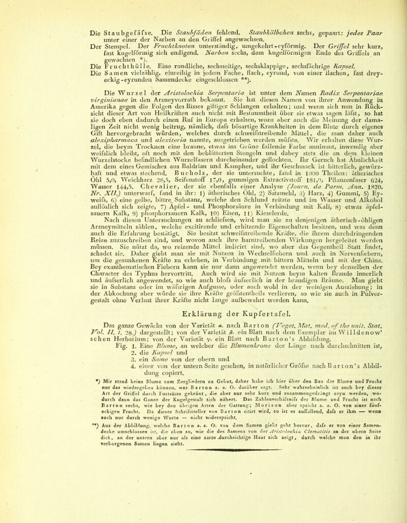 Die Staubgefäfse. Die Staubfäden fehlend. Staubkölbchen sechs, gepaart: jedes Paar unter einer der Narben an den Griffel angewachsen. Der Stempel. Der Fruchtknoten unterständig, umgekehrt-eyförmig. Der Griffel sehr kurz, fast kugelförmig sich endigend. Narben sechs, dem kugelförmigen Ende des Griffels an fewachsen *). ’ruchthülle. Eine rundliche, sechsseitige, sechsklappige, sechsfächrige Kapsel. Die Samen vielzählig, einreihig in jedem Fache, flach, eyrund, von einer flachen, fast drey- eckig - eyrunden Samendecke eingeschlossen **). Die Wurzel cler Aristolochin Serpentaria ist unter dem Warnen Radix Serpentariae virginianae in den Arzneyvorrath bekannt. Sie hat diesen Namen von ihrer Anwendung in Amerika gegen die Folgen des Bisses giftiger Schlangen erhalten; und wenn sich nun in .Rück- sicht dieser Art von Heilkräften auch nicht mit Bestimmtheit über sie etwas sagen läfst, so hat sie doch eben dadurch einen Puff in Europa erhalten, wozu aber auch die Meinung der dama- ligen Zeit nicht wenig beitrug, nämlich, dafs bösartige Krankheiten in dem Blute durch eigenes Gift hervorgebracht würden, welches durch schweifstreibende Mittel, die man daher auch alexipharmaca und alexiteria nannte, ausgetrieben werden müfste. Wir erhalten diese Wur- zel, die beyrn Trocknen eine braune, etwas ins Grüne fallende Farbe annimmt, inwendig aber weifslich bleibt, oft noch mit den beblätterten Stengeln und dabey stets die an dem kleinen Wurzelstocke befindlichen Wurzelfasern durcheinander geflochten. Ihr Geruch hat Ähnlichkeit mit dem eines Gemisches aus Baldrian und Kampher, und ihr Geschmack ist bitterlich, gewürz- haft und etwas stechend. Bucholz, der sie untersuchte, fand in 1000 Theilen: ätherisches Öhl 5,0, Weichharz 28,5, Seifenstoff 17,0, gummigen Extractivstoff 181,0, Pflanzenfaser 624, Wasser 144,5. Chevalier, der sie ebenfalls einer Analyse (Journ. cle Parin. Ann. 1820. Nr. XII.) unterwarf, fand in ihr: 1) ätherisches Ohl, 2) Satzmehl, 3) Harz, 4) Gummi, 5) Ey- weifs, 6) eine gelbe, bittre. Substanz, welche den Schlund reitzte und im Wasser und Alkohol auflöslich sich zeigte, 7) Apfel- und Phosphorsäure in Verbindung mit Kali, 8) etwas äpfel- sauern Kalk, 9) phosphorsauern Kalk, 10) Eisen, 11) Kieselerde. Nach diesen Untersuchungen zu schliefsen, wird man sie zu denjenigen ätherisch-öhligen Arzneymitteln zählen, welche excitirende und erhitzende Eigenschaften besitzen, und was denn auch die Erfahrung bestätigt. Sie besitzt schweifstreibende Kräfte, die ihi'em durchdringenden Reize zuzuschreiben sind, und wovon auch ihre harntreibenden Wirkungen hergeleitet werden müssen. Sie nützt da, wo reizende Mittel indicirt sind, wo aber das Gegentheil Statt findet, schadet sie. Daher giebt man sie mit Nutzen in Wechselfiebern und auch in Nervenfiebern, um die gesunkenen Kräfte zu erheben, in Verbindung mit bittern Mitteln und mit der China. Bey exanthematischen Fiebern kann sie nur dann angewendet werden, wenn bey denselben der Character des Typhus hervortritt. Auch wird sie mit Nutzen beym kalten Brande innerlich und äufserlich angewendet, so wie auch blofs äufserlich in der brandigen Bräune. Man giebt sie in Substanz oder im wäfsrigen Aufgusse, oder auch wohl in der weinigen Ausziehung; in der Abkochung aber würde sie ihre Kräfte gröfstentheils verlieren, so wie sie auch in Pulver- gestalt ohne Verlust ihrer Kräfte nicht lange aufbewahrt werden kann. Erklärung der Kupfertafel. Das ganze Gewächs von der Varietät a. nach Bar ton (Feget. Mat. med.of theunit. Scat. Fol. II. t. 28J dargestellt; von der Varietät ß. ein Blatt nach dem Exemplar imWilldenow’ sehen Herbarium; von der Varietät y. ein Blatt nach Barton’s Abbildung. Fig. 1. Eine Blume, an welcher die Blumenkrone der Länge nach durchschnitten ist, 2. die Kapsel und 3. ein Same von der obern und 4. einer von der untern Seite gesehen, in natürlicher Gröfse nach Barton’s Abbil- dung copiert. *) Mir stand keine Blume zum Zergliedern zu Gebot, daher habe ich liier über den Bau der Blume und Frucht nur das wiedergeben können, was Barton a. a. O. darüber sagt. Sehr wahrseheinlich ist anch bey dieser Art der Griffel durch Fortsätze gekrönt, die aber nur sehr kurz und zusammengedrängt seyu werden, wo- durch dann das Ganze der Kugelgestalt sich nähert. Das Zahlenverhältnifs der Blume und Frucht ist nach I? a r t o n sechs, wie bey den übrigen Arten der Gattung; Morison aber spricht a. a. O. von einer fünf- eckigen Frucht. Da dieser Schriftsteller von Bar ton citirt wird, so ist es auffallend, dafs er ihm — wenn auch nur durch wenige Worte — nicht widerspricht. **) Aus der Abbildung, welche Bar ton a. a. O. von dem Samen giebt geht hervor, dafs er von einer Samen- decke umschlossen ist, die eben so, wie die des Samens von der Aristolochia ClemaCitis an der obern Seite dick, an der untern aber nur als eine zarte .durchsichtige Haut sich zeigt, durch welche man den in ihr verborgenen Samen liegen sieht.