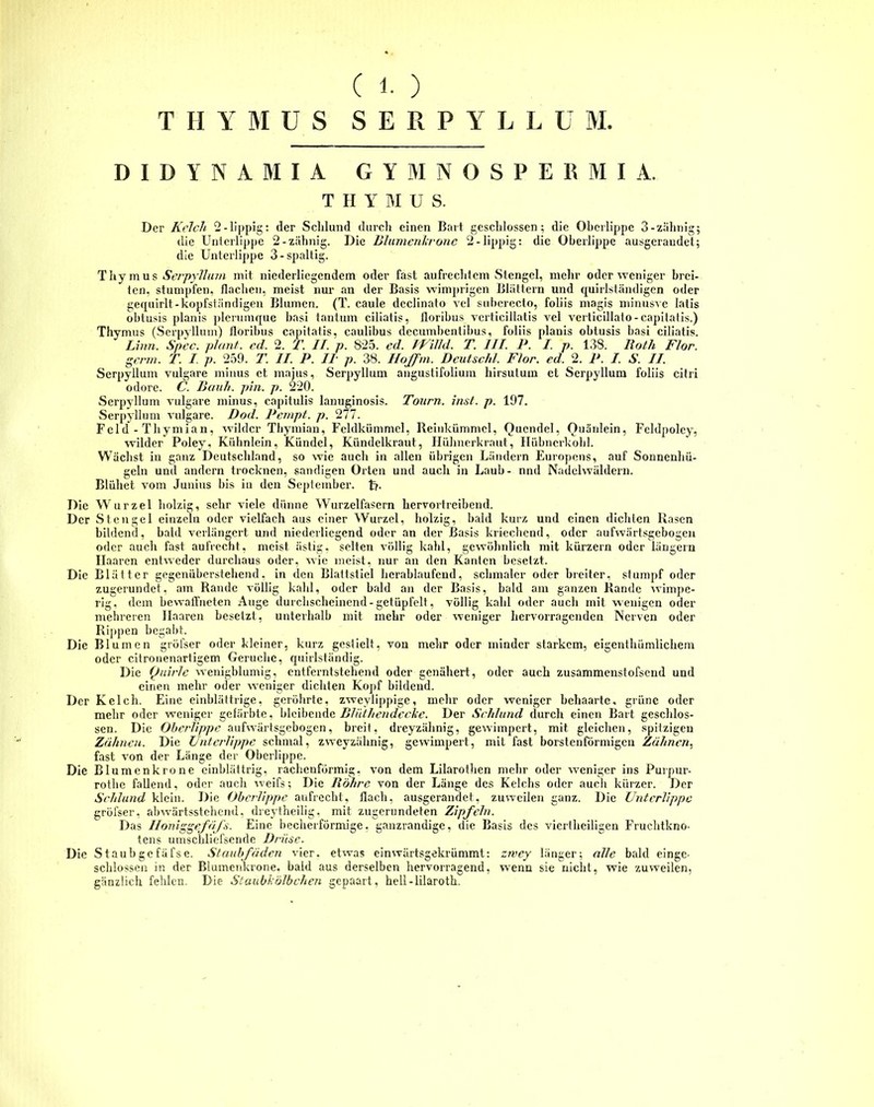 THYMUS SERPYLLU M. DIDYNiMIA GYMNOSPERMIA. T H Y BI U S. Der Kelch 2-lippig: (1er Schlund durch einen Bart geschlossen; die Oberlippe 3-zahnig; die Unterlippe 2-zahnig. Die Ultimen!,rone 2 - üppig: die Oberlippe ausgeraudet; die Unterlippe 3-spaltig. Thymus Serpyllum mit niederliegendem oder fast aufrechtem Stengel, mehr oder weniger brei- ten, stumpfen, flachen, meist nur an der Basis wimprigen Blättern und quirlständigen oder gequirlt-kopfständigen Blumen. (T. caule dcclinato vel subcrecto, foliis magis minusve latis ohtusis planis plcrumque basi tantum ciliatis, lloribus verticillatis vel verticillato-capitatis.) Thymus (Serpyllum) floribus capitatis, caulibus decumbentibus, foliis planis obtusis basi ciliatis. Linn. Spec. plant, cd. 2. T. II. p. 825. cd. IP Uhl. T. III. P. I. p. 138. Roth Flor, gerrn. T. I p. 259. T. II. P. II p. 38. Hoffm. Deutsch1, Flor. ed. 2. P. I. S. II. Serpyllum vulgare minus et majus, Serpyllum anguslifolium liirsulum et Serpyllum foliis citri odore. C. Rauh. pin. p. 220. Serpyllum vulgare minus, capitulis lanuginosis. Tourn. inst. p. 197. Serpyllum vulgare. Dod. Pempt. p. 277. Feld - Thymian, wilder Thymian, Feldkümmel, Reinkümmel, Quendel, Ouänlein, Fcldpolcy, wilder Poley, Kühnlein, Kündcl, Kündelkraut, Hühnerkraut, Hübnerkohl. Wächst in ganz Deutschland, so wie auch in allen übrigen Ländern Europcns, auf Sonnenhü- geln und andern trocknen, sandigen Orten und auch in Laub- nnd Nadelwäldern. Blühet vom Junius bis in den September, t>- Die Wurzel holzig, sehr viele dünne Wurzelfascrn hervortreibend. Der Stengel einzeln oder vielfach aus einer Wurzel, holzig, bald kurz und einen dichlen Rasen bildend, bald verlängert und niedcrliegend oder an (1er Basis kriechend, oder aufwärtsgebogen oder auch fast aufrecht, meist ästig, selten völlig kahl, gewöhnlich mit kürzern oder längern Haaren entweder durchaus oder, wie meist, nur an den Kanten besetzt. Die Blätter gegenüberstehend, in den Blattstiel herablaufcnd, schmaler oder breiter, stumpf oder zugerundet, am Rande völlig kahl, oder bald an der Basis, bald am ganzen Rande wimpe- rig, dem bewaffneten Auge durchscheinend-getüpfelt, völlig kahl oder auch mit wenigen oder mehreren Haaren besetzt, unterhalb mit mehr oder weniger hervorragenden Nerven oder Rippen begabt. Die Blumen gröfser oder kleiner, kurz gestielt, von mehr oder minder starkem, eigenthümlichem oder citronenartigem Gerüche, quirlständig. Die Quirle wenigblumig, entferntstehend oder genähert, oder auch zusammenstofsend und einen mehr oder weniger dichten Kopf bildend. Der Kelch. Eine einblättrige, geröhrte, zweylippige, mehr oder weniger behaarte, grüne oder mehr oder weniger gefärbte, bleibende Blülhendccke. Der Schlund durch einen Bart geschlos- sen. Die Oberlippe aufwärtsgebogen, breit, dreyzähnig, gewimpert, mit gleichen, spitzigen Zähnen. Die Unterlippe schmal, zweyzähnig, gewimpert, mit fast borstenförmigen Zähnen, fast von der Länge der Oberlippe. Die Blumenkrone einblättrig, rachenförmig, von dem Lilarothen mehr oder weniger ins Purpur- rothe fallend, oder auch weifs; Die Röhre von der Länge des Kelchs oder auch kürzer. Der Schlund klein. Die Oberlippe aufrecht, flach, ausgeraudet, zuweilen ganz. Die Unterlippe gröfser, abwärtsstehend, dreytheilig, mit zugerundeten Zipfeln. Das Iloniggefäfs. Eine becherförmige, ganzrandige, die Basis des viertheiligen Fruchtkno- tens umschliefsende Drüse. Die Staubgefäfse. Staubfäden vier, etwas einwärtsgekrümmt: zwey länger; alle bald eingc- schlossen in der Blumenkrone, bald aus derselben hervorragend, wenn sie nicht, wie zuweilen, gänzlich fehlen. Die Staubkölbchen gepaart, heli-lilaroth.