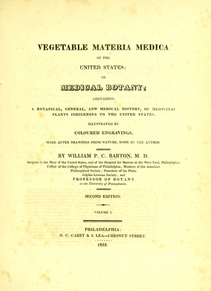 OF THE UNITED STATES; OR CONTAINING A BOTANICAL, GENERAL, AND MEDICAL HISTORY, OP MEDICINAI- PLANTS INDIGENOUS TO THE UNITED STATES. ILLUSTRATED BY COLOURED ENGRAVINGS, MADE AFTER DRAWINGS FROM NATURE, DONE BY THE AUTHOR, BY WILLIAM P. C. ^Rl’ON, M. D. Surgeon in the Navy of the United States, and of the Hospital for Marines at the Navy-Yard, Philadelphia Fellow of the College of Physicians of Philadelphia; Member of the American Philosophical Society; President of the Phila. delphia Linnean Society ; and PROFESSOR OF BOTANY in the University of Pennsylvania. SECOND EDITION. VOLUME I. PHILADELPHIA;