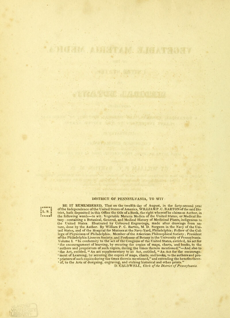 DISTRICT OF PENNSYLVANIA, TO WIT : BE IT REMEMBERED, That on the twelfth day of August, in the forty-second year <Sf the Independence of the United States of America, WILLIAM P. C. BARTON of the said Dis- trict, hath deposited in this Office the title of a Book, the right whereof he claims as Author, in the following words—to wit: Vegetable Materia Medica of the United States; or Medical Bo- tany : containing a Botanical, General, and Medical History of Medicinal Plants, indigenous to the United States. Illustrated by Coloured Engravings, made after drawings from na- ture, done by the Author. By William P. C. Barton, M. D. Surgeon in the Navy of the Uni- ted States, and of the Hospital for Marines at the Navy-Yard, Philadelphia; Fellow of the Col- lege of Physicians of Philadelphia; Member of the American Philosophical Society; President of the Philadelphia Linnean Society; and Professor of Botany in the University of Pennsylvania. Volume I. “ In conformity to the act of the Congress of the United States, entitled. An act for ‘ the encouragement of learning, by securing the copies of maps, charts, and books, to the ‘ authors and proprietors of such copies, during the times therein mentioned.”—And also to ‘ the Act, entitled, “ An act supplementary to an Act, entitled, “An Act for the encourage- * ment of Learning, by securing the copies of maps, charts, and books, to the authors and pro- ‘ prietors of such copies during the times therein mentioned,” and extending the benefits there- ‘ of, to the Arts of designing, engraving, and etching historical and other prints.” D. CALDWELL, Clerk of the District of Pennsylvania.