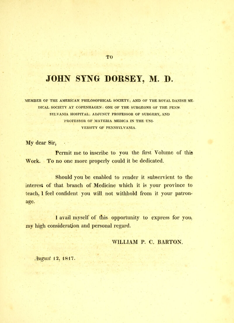 TO JOHN SYNG DORSEY, M. D. MEMBER OF THE AMERICAN PHILOSOPHICAL SOCIETY; AND OF THE ROYAL DANISH ME- DICAL SOCIETY AT COPENHAGEN: ONE OF THE SURGEONS OF THE PENN- SYLVANIA HOSPITAL; ADJUNCT PROFESSOR OF SURGERY, AND PROFESSOR OF MATERIA MEDICA IN THE UNI- VERSITY OF PENNSYLVANIA. My dear Sir, Permit me to inscribe to you the first Volume of this Work, To no one more properly could it be dedicated. Should you be enabled to render it subservient to the interest of that branch of Medicine which it is your province to teach, 1 feel confident you will not withhold from it your patron- age. I avail myself of this opportunity to express for you, my high consideration and personal regard. WILLIAM P. C. BARTON. August 12, 1817.