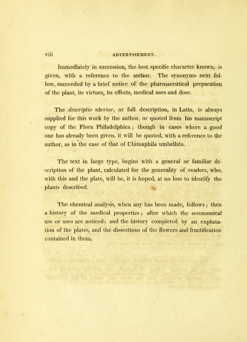 Immediately in succession, the best specific character known, is given, with a reference to the author. The synonyms next fol- low, succeeded by a brief notice of the pharmaceutical preparation of the plant, its virtues, its effects, medical uses and dose. The descriptio uberior, or full description, in Latin, is always supplied for this work by the author, or quoted from his manuscript copy of the Flora Philadelphica; though in cases where a good one has already been given, it will be quoted, with a reference to the author, as in the case of that of Chimaphila umbelllata. The text in large type, begins with a general or familiar de- scription of the plant, calculated for the generality of readers, who, with this and the plate, will be, it is hoped, at no loss to identify the plants described. •> The chemical analysis, when any has been made, follows; then a history of the medical properties; after which the ceconomical use or uses are notieed; and the history eompleted by an explana- tion of the plates, and the dissections of the flowers and fructification contained in them.