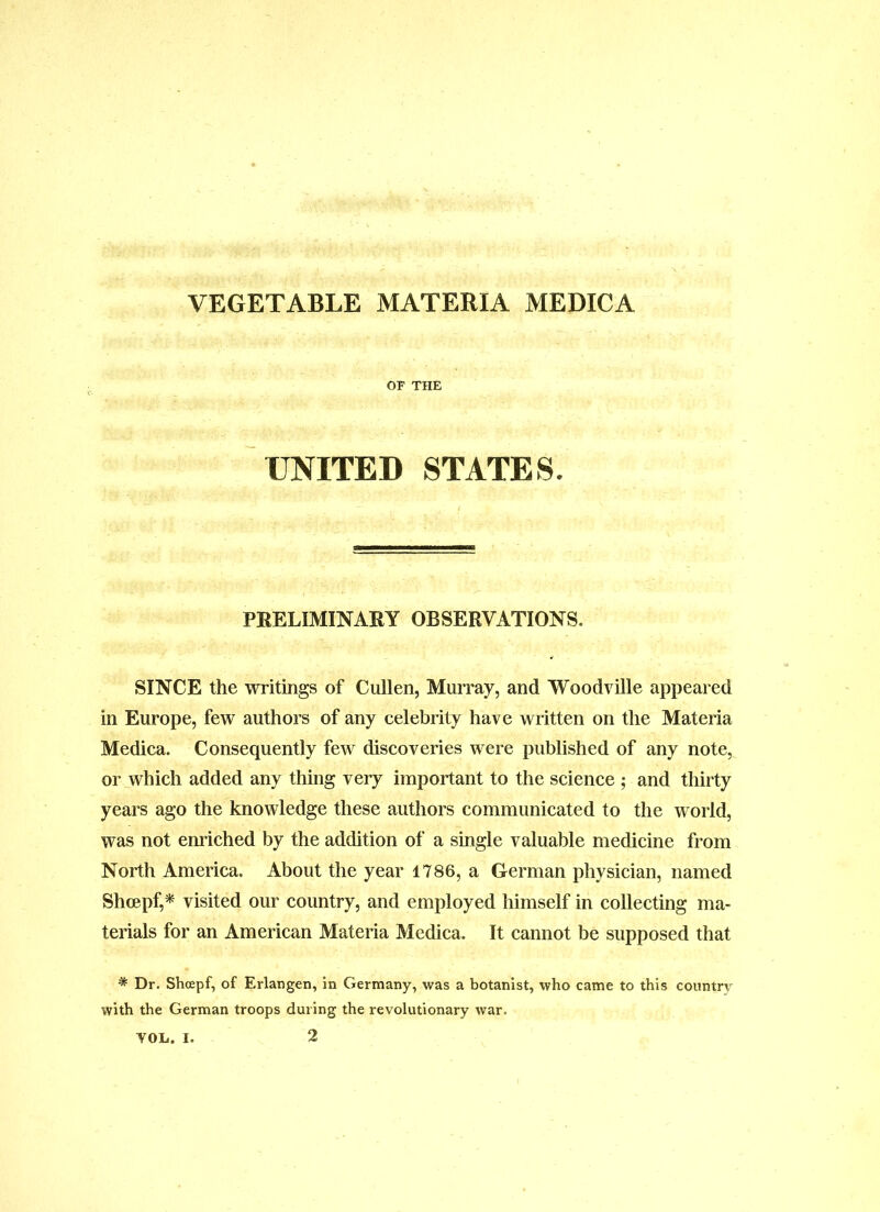 OF THE UNITED STATES. PBELIMINAKY OBSERVATIONS. SINCE the writings of Cullen, Murray, and Woodvdle appeared in Europe, few authors of any celebrity have written on the Materia Medica. Consequently few discoveries were published of any note, or which added any thing very important to the science ; and thirty years ago the knowledge these authors communicated to the world, was not enriched by the addition of a single valuable medicine from North America. About the year 1786, a German physician, named Shoepf,^ visited our country, and employed himself in collecting ma- terials for an American Materia Medica. It cannot be supposed that * Dr. Shoepf, of Erlangen, in Germany, was a botanist, who came to this country with the German troops during the revolutionary war.