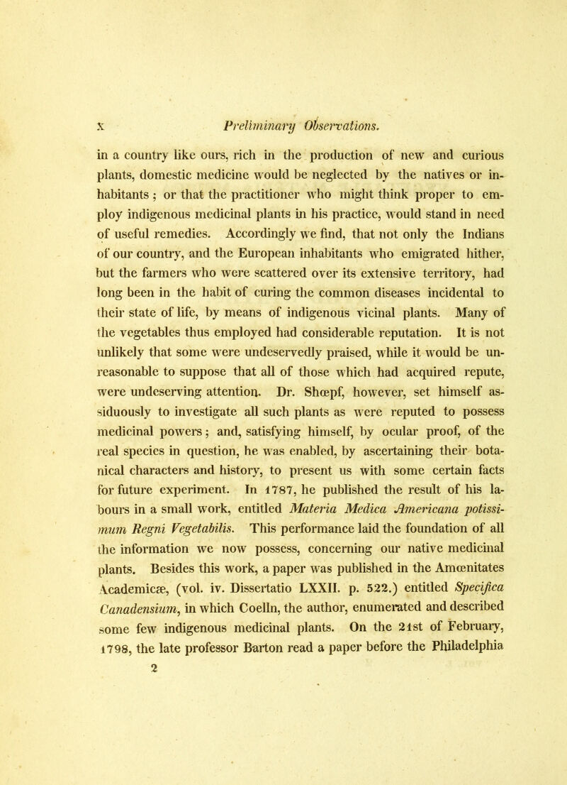in a country like ours, rich in the production of new and curious plants, domestic medicine would be neglected by the natives or in* habitants ; or that the practitioner who might think proper to em- ploy indigenous medicinal plants in his practice, would stand in need of useful remedies. Accordingly we find, that not only the Indians of our country, and the European inhabitants who emigrated hither, but the farmers who were scattered over its extensive territory, had long been in the habit of curing the common diseases incidental to (heir state of life, by means of indigenous vicinal plants. Many of the vegetables thus employed had considerable reputation. It is not unlikely that some were undeservedly praised, while it would be un- reasonable to suppose that all of those which had acquired repute, were undeserving attention. Dr. Shcepf, however, set himself as- siduously to investigate all such plants as were reputed to possess medicinal powers; and, satisfying himself, by ocular proof, of the real species in question, he was enabled, by ascertaining their bota- nical characters and history, to present us with some certain facts for future experiment. In 1787, he published the result of his la- bours in a small work, entitled Materia Medica Americana potissi- mum Regni Vegetabilis. This performance laid the foundation of all the information we now possess, concerning our native medicmal plants. Besides this work, a paper was published in the Amcenitates Academics, (vol. iv. Dissertatio LXXII. p. 522.) entitled Specijica Canadensium, in which Coelln, the author, enumerated and described some few indigenous medicinal plants. On the 21st of February, 1798, the late professor Barton read a paper before the Philadelphia 2