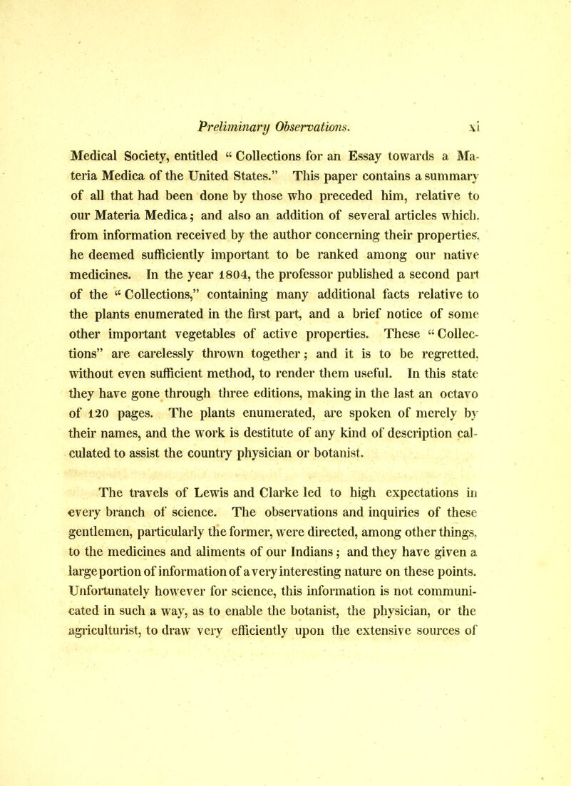 Medical Society, entitled “ Collections for an Essay towards a Ma- teria Medica of the United States.” This paper contains a summary of all that had been done by those who preceded him, relative to our Materia Medica; and also an addition of several articles which, from information received by the author concerning their properties, he deemed sufficiently important to be ranked among our native medicines. In the year 1804, the professor published a second pail of the “ Collections,” containing many additional facts relative to the plants enumerated in the fii’st part, and a brief notice of some other important vegetables of active properties. These “ Collec- tions” are carelessly thrown together; and it is to be regretted, without even sufficient method, to render them useful. In this state they have gone through three editions, making in the last an octavo of 120 pages. The plants enumerated, are spoken of merely by their names, and the work is destitute of any kind of description cal- culated to assist the country physician or botanist. The travels of Lewis and Clarke led to high expectations in every branch of science. The observations and inquiries of these gentlemen, particularly the former, w ere directed, among other things, to the medicines and aliments of our Indians; and they have given a large portion of information of a very interesting nature on these points. Unfortunately how^ever for science, this information is not communi- cated in such a way, as to enable the botanist, the physician, or the agriculturist, to draw' very efficiently upon the extensive sources of