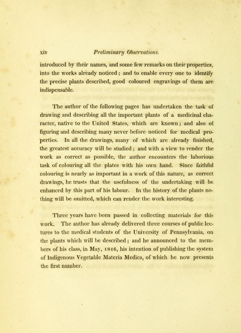 introduced by their names, and some few remarks on their properties, into the works already noticed; and to enable every one to identify the precise plants described, good coloured engravings of them are indispensable. The author of the following pages has undertaken the task of drawing and describing all the important plants of a medicinal cha- racter, native to the United States, which are known; and also of figuring and describing many never before noticed for medical pro- perties. In all the drawings, many of which are already finished, the greatest accuracy will be studied; and with a view to render the work as correct as possible, the author encounters the laborious task of colouring all the plates with his own hand. Since faithful colouring is nearly as important in a work of this nature, as correct drawings, he trusts that the usefulness of the undertaking will be enhanced by this part of his labour. In the history of the plants no- thing will be omitted, which can render the work interesting. Three years have been passed in collecting materials for this work. The author has already delivered three courses of public lec- tures to the medical students of the University of Pennsylvania, on the plants which will be described; and he announced to the mem- bers of his class, in May, 1816, his intention of publishing the system of Indigenous Vegetable Materia Medica, of which he now presents the first number.