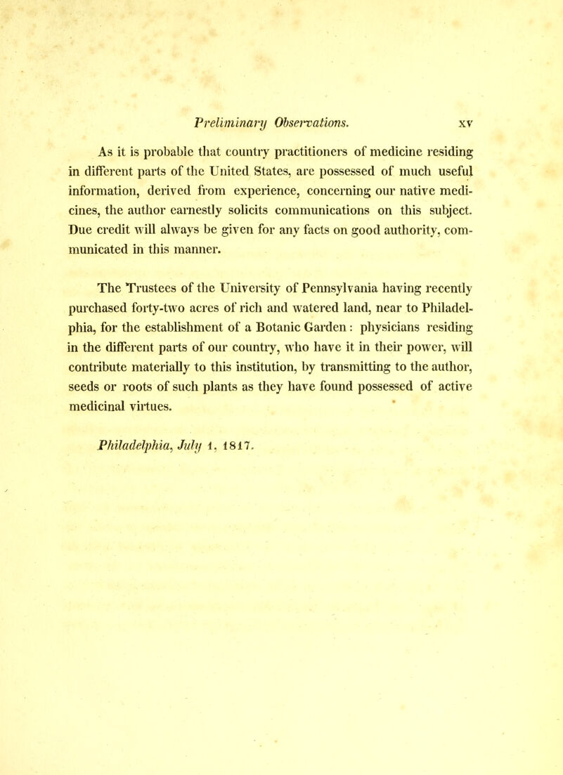 As it is probable that country practitioners of medicine residing in different parts of the United States, are possessed of much useful information, derived from experience, concerning our native medi- cines, the author earnestly solicits communications on this subject. Due credit will always be given for any facts on good authority, com- municated in this manner. The Trustees of the University of Pennsylvania having recently purchased forty-two acres of rich and watered land, near to Philadel- phia, for the establishment of a Botanic Garden: physicians residing in the different parts of our country, who have it in their power, will contribute materially to this institution, by transmitting to the author, seeds or roots of such plants as they have found possessed of active medicinal virtues. Philadelphia^ July 1, 1817.