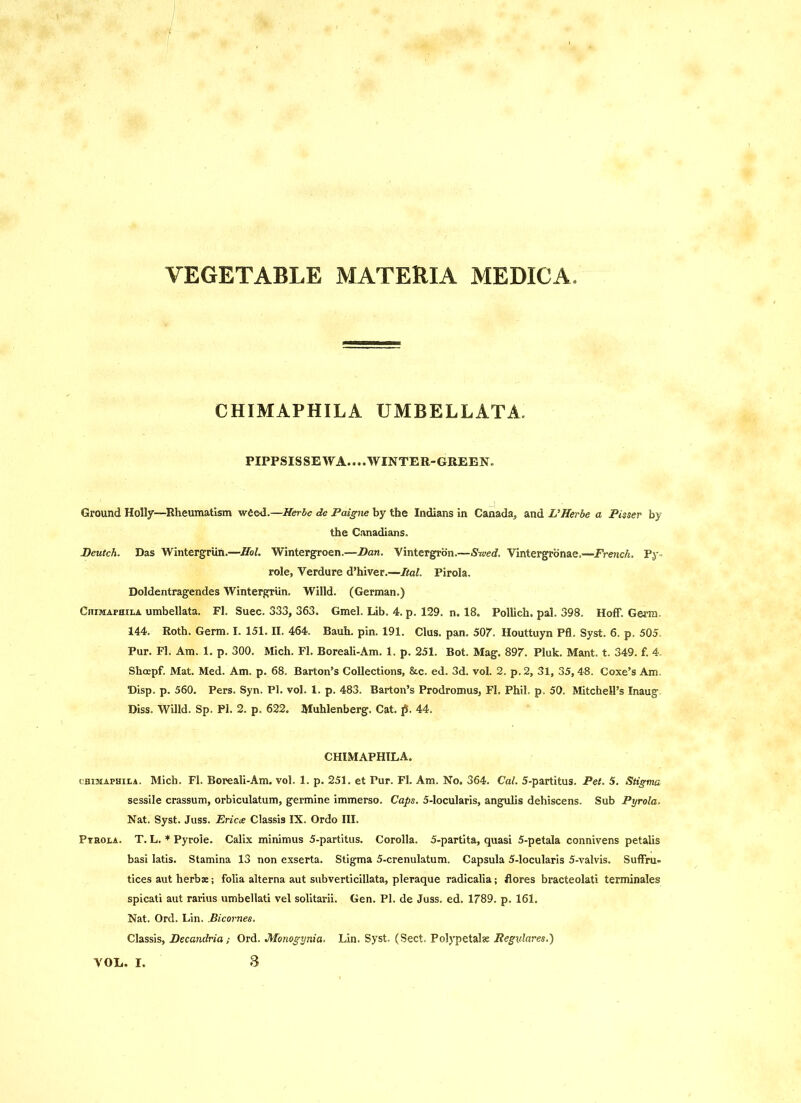 VEGETABLE MATERIA MEDICA CHIMAPHILA UMBELLATA. PIPPSIS SE WA.. ..WINTER-GREEN. Ground Holly—Rheumatism weed.—Herhc de Paigne by the Indians in Canada, and L’Herbe a Pisser by the Canadians. Peutch. Das Wintergriin.—HoL Wintergroen.—Pan. Vintergrbn.—S-wed, Vintergrbnae.—French. Py. role, Verdure d’hiver.—Ital. Pirola. Doldentragendes Wintergriin. Willd. (German.) Chimapkila umbellata. FI. Suec. 333, 363. Gmel. Lib. 4. p. 129. n. 18. Pollich. pal. 398. Hoff. Germ. 144. Roth. Germ. I. 151. II. 464. Bauh. pin. 191. Clus. pan. 50r. Houttuyn Pfl. Syst. 6. p. 505. Pur. PI. Am. 1. p. 300. Mich. FI. Boreali-Am. 1. p. 251. Bot. Mag. SOy. Pluk. Mant. t. 349. f. 4. Shoepf. Mat. Med. Am. p. 68. Barton’s Collections, &c. ed. 3d. vol. 2. p. 2, 31, 35, 48. Coxe’s Am. Disp. p. 560. Pers. Syn. PI. vol. 1. p. 483. Barton’s Prodromus, FI. Phil. p. 50. Mitchell’s Inaug Diss. Willd. Sp. PI. 2. p. 622. Muhlenberg. Cat. p. 44. CHIMAPHILA. CHI3UAPHII.A. Mich. FI. Boreali-Am. vol. 1. p. 251. et Pur. FI. Am. No. 364. Cal. 5-partitus. Pet. 5. Stigma sessile crassum, orbiculatum, germine immerso. Caps. 5-locularis, angulis dehiscens. Sub Pyrola. Nat. Syst. Juss. Ericce Classis IX. Ordo III. Ptrola. T. L. * Pyrole. Calix minimus 5-partitus. Corolla. 5-partita, quasi 5-petala connivens petalis basi latis. Stamina 13 non exserta. Stigma 5-crenulatum. Capsula 5-locularis 5-valvis. Suffru- tices aut herbs; folia alterna aut subverticillata, pleraque radicalia; flores bracteolati terminales spicati aut rarius umbellati vel solitarii. Gen. PI. de Juss. ed. 1789. p. 161. Nat. Ord. Lin. .Bicornes. Classis, Pecandria; Ord. Monogynia. Lin. Syst. (Sect. Polypetalse Regxdares.)