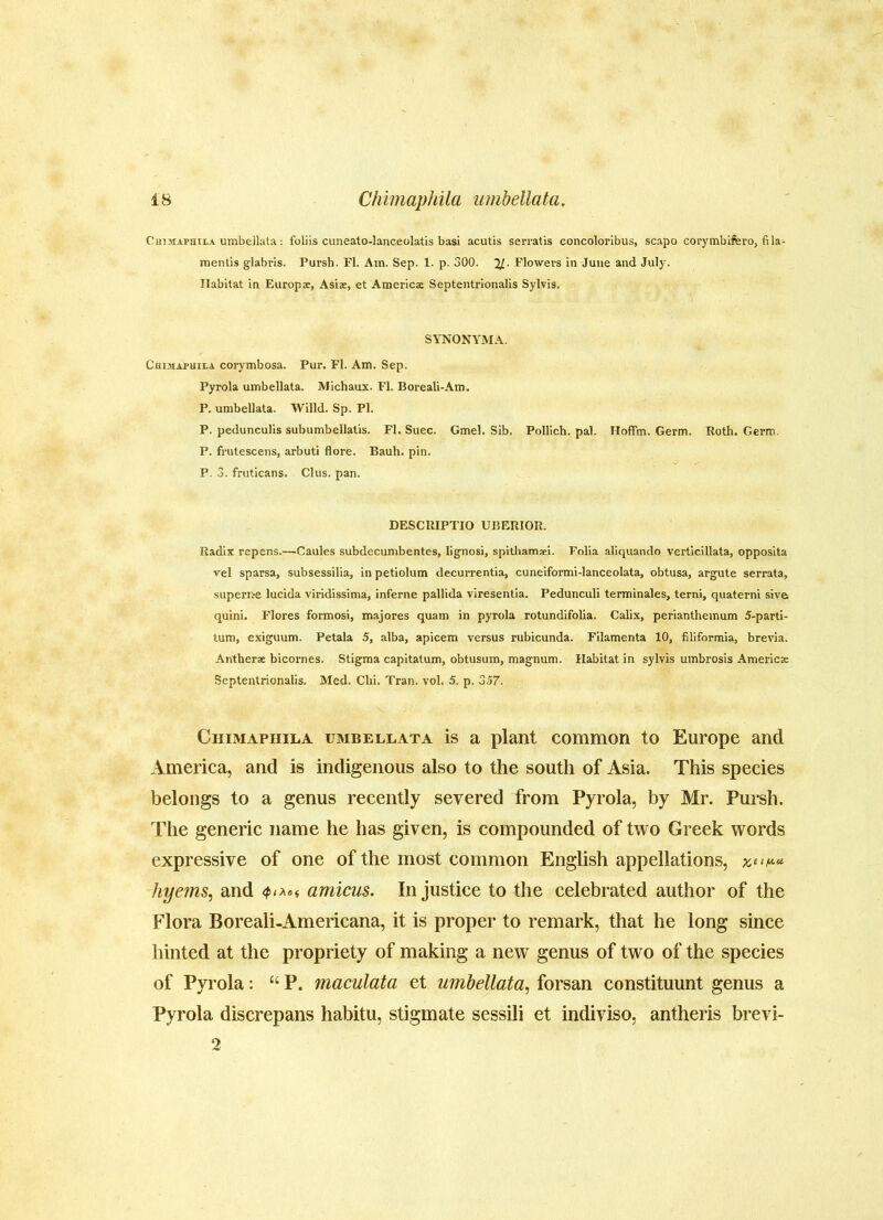 Chimaphiia umbellata: foliis cuneato-lanceolatis basi acutis serratis concolorlbus, scapo corymbifero, fila- menlis glabrls. Pursh. FI. Am. Sep. 1. p. 300. Flowevs in June and July. Habitat in Europe, Asisc, et Americas Septentrionalis Sylvis. SYNONYMA. Chimaphila corymbosa. Pur. FI. Am. Sep. Pyrola umbellata. Michaux. FI. Boreali-Am. P. umbellata. Willd. Sp. PI. P. pedunculis subumbellatis. FI. Suec. Gmel. Sib. Pollich. pal. Hoffm. Germ. Roth. Germ. P. frutescens, arbuti flore. Bauh. pin. P. 3. fruticans. Clus. pan. DESCRIPTIO UBERIOR. Radix repens.—Caules subdecumbentes, lignosi, spithamaei. Folia aliquando verticillata, oppo.sita vel sparsa, subsessilia, in petiolum decurrentia, cuneiformi-lanceolata, obtusa, argute serrata, supernre lucida viridissima, inferne pallida viresentia. Pedunculi terminales, terni, quaterni sive quini. Flores formosi, majores quam in pyrola rotundifolia. Calix, perianthemum 5-parti- tum, exiguum. Petala 5, alba, apicem versus rubicunda. Filamenta 10, filiformia, brevia. Antherse bicornes. Stigma capitatum, obtusum, magnum. Habitat in sylvis umbrosis America Septentrionalis. Med. Clii. Tran. vol. 5. p. 357. Chimaphila umbellata is a plant common to Europe and America, and is indigenous also to the south of Asia. This species belongs to a genus recently severed from Pyrola, by Mr. Pursh. The generic name he has given, is compounded of two Greek words expressive of one of the most common English appellations, hyems, and amicus. Injustice to the celebrated author of the Flora Boreali-Americana, it is proper to remark, that he long since hinted at the propriety of making a new genus of two of the species of Pyrola: “ P. maculata et umbellata., forsan constituunt genus a Pyrola discrepans habitu, stigmate sessili et indiviso, antheris brevi- 2