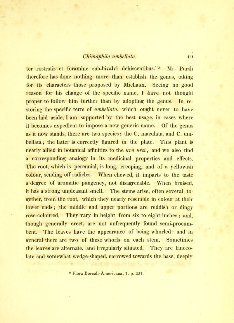 ter rostratis et foramine sub-bivalvi dehiscentibus.”* Mr. Piirsh therefore has done nothing more than estabhsh the genus, taking for its characters those proposed by Michaux. Seeing no good reason for his change of the specific name, I have not thought proper to follow him further than by adopting the genus. In re- storing the specific term of uiiibellata, which ought never to have been laid aside, I am supported by the best usage, in cases where it becomes expedient to impose a new generic name. Of the genus as it now stands, there are two species; the C. maculata, and C. um- bellata; the latter is correctly figured in the plate. This plant is nearly allied in botanical affinities to the uva ursi; and we also find a corresponding analogy in its medicinal properties and effects. The root, which is perennial, is long, creeping, and of a yellowish colour, sending off radicles. When chewed, it imparts to the taste a degree of aromatic pungency, not disagreeable. When bruised, it has a strong unpleasant smell. The stems arise, often several to- gether, from the root, which they nearly resemble in colour at their lower ends; the middle and upper portions are reddish or dingy rose-coloured. They vary in height from six to eight inches ; and, though generally erect, are not unfrequently found semi-procum- bent. The leaves have the appearance of being whoiied: and in general there are two of these whorls on each stem. Sometimes the leaves are alternate, and irregularly situated. They are lanceo- late and somewhat wedge-shaped, narrowed towards the base, deeply * Flora Boreali-Americana, 1. p. 251.