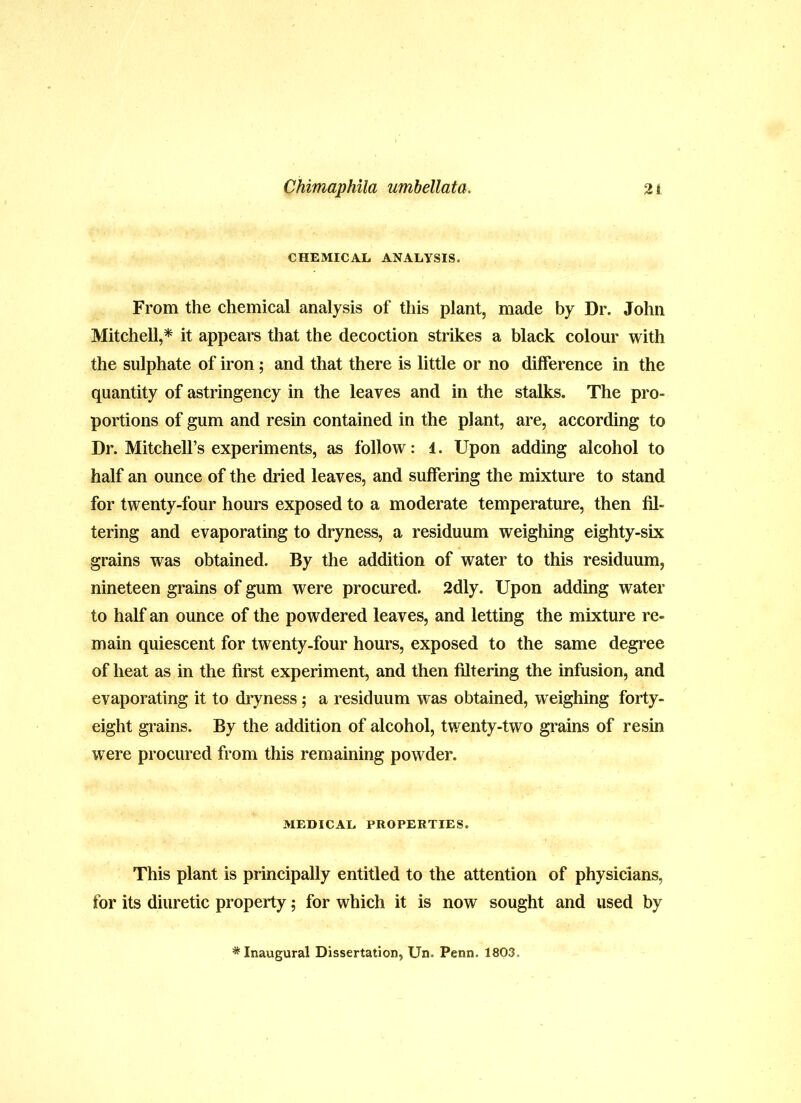 CHEMICAL ANALYSIS. From the chemical analysis of this plant, made by Dr. John Mitchell,* it appears that the decoction strikes a black colour with the sulphate of iron; and that there is little or no difference in the quantity of astringency in the leaves and in the stalks. The pro- portions of gum and resin contained in the plant, are, according to Dr. Mitchell’s experiments, as follow: 1. Upon adding alcohol to half an ounce of the dried leaves, and suffering the mixture to stand for twenty-four hours exposed to a moderate temperature, then fil- tering and evaporating to dryness, a residuum weighing eighty-six grains was obtained. By the addition of water to this residuum, nineteen grains of gum were procured. 2dly. Upon adding water to half an ounce of the powdered leaves, and letting the mixture re- main quiescent for twenty-four hours, exposed to the same degree of heat as in the first experiment, and then filtering the infusion, and evaporating it to dryness; a residuum was obtained, weighing forty- eight grains. By the addition of alcohol, twenty-two grains of resin were procured from this remaining powder. MEDICAL PROPERTIES. This plant is principally entitled to the attention of physicians, for its diuretic property; for which it is now sought and used by * Inaugural Dissertation, Un. Penn. 1803.