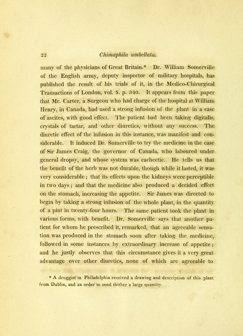many of the physicians of Great Britain.^ Dr. William Somerville of the English army, deputy inspector of military hospitals, has published the result of his trials of it, in the Medico-Chu’urgical Transactions of London, vol. 5. p. 340. It appears from this paper that Mr. Carter, a Surgeon who had charge of the hospital at William Heniy, in Canada, had used a strong infusion of the plant in a case of ascites, with good effect. The patient had been taking digitalis, crystals of tartar, and other diuretics, without any success. The diuretic effect of the infusion in this instance, was manifest and con- siderable. It induced Dr. Somerville to try the medicine in the case of Sir James Craig, the governor of Canada, who laboured under general dropsy, and whose system was cachectic. He tells us that the benefit of the herb was not durable, though while it lasted, it was very considerable; that its effects upon the kidneys were perceptible in two days; and that the medicine also produced a decided effect on the stomach, increasing the appetite. Sir James was directed to begin by taking a strong infusion of the whole plant, in the quantity of a pint in twenty-four hours. The same patient took the plant in various forms, with benefit. Dr. Somerville says that another pa- tient for whom he prescribed it, remarked, that an agreeable sensa- tion was produced in the stomach soon after taking the medicine, followed in some instances by extraordinary increase of appetite; and he justly observes that this circumstance gives it a very great advantage over other diuretics, none of which are agreeable to * A druggist in Philadelphia received a drawing and description of this plant from Dublin, and an order to send thither a large quantity.