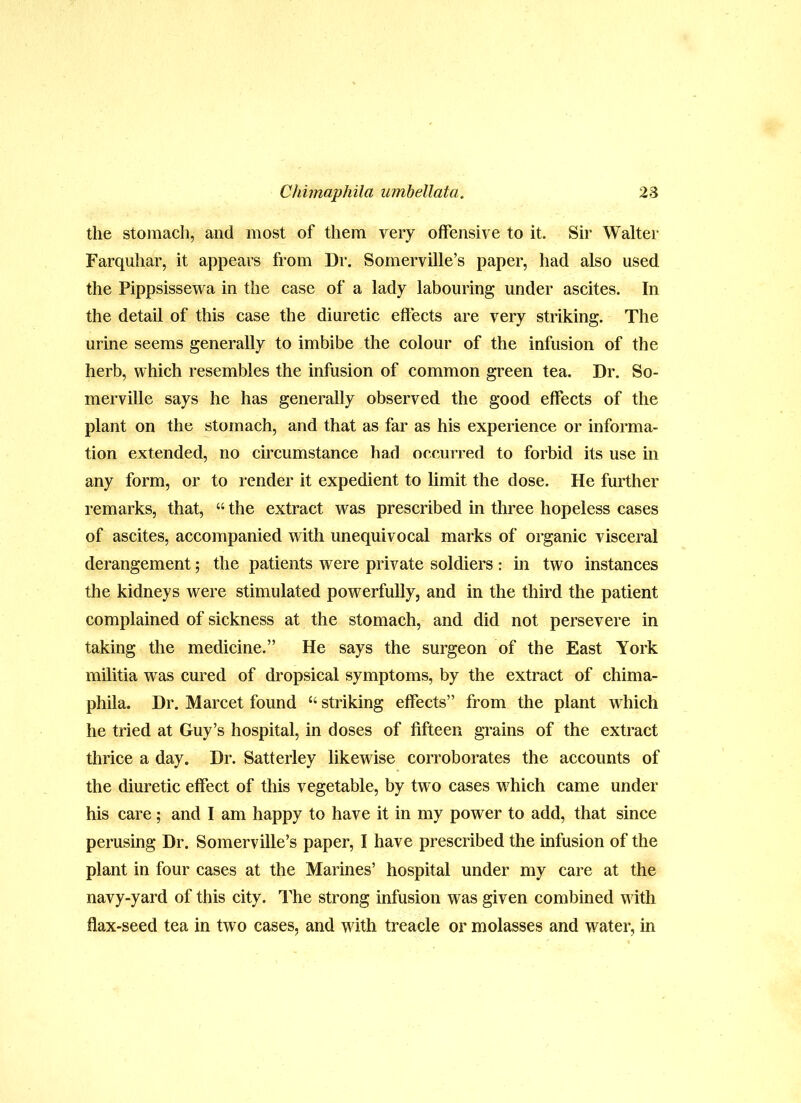 the stomach, and most of them very offensive to it. Sir Walter Farquhar, it appears from Dr. Somerville’s paper, had also used the Pippsissewa in the case of a lady labouring under ascites. In the detail of this case the diuretic effects are very striking. The urine seems generally to imbibe the colour of the infusion of the herb, which resembles the infusion of common green tea. Dr. So- merville says he has generally observed the good effects of the plant on the stomach, and that as far as his experience or informa- tion extended, no circumstance had occurred to forbid its use in any form, or to render it expedient to limit the dose. He further remarks, that, “ the extract was prescribed in three hopeless cases of ascites, accompanied wdth unequivocal marks of organic visceral derangement; the patients were private soldiers : in two instances the kidneys were stimulated powerfully, and in the third the patient complained of sickness at the stomach, and did not persevere in taking the medicine.” He says the surgeon of the East York militia was cured of dropsical symptoms, by the extract of chima- phila. Dr. Marcet found “ striking effects” from the plant which he tried at Guy’s hospital, in doses of fifteen grains of the extract thrice a day. Dr. Satterley likewise corroborates the accounts of the diuretic effect of this vegetable, by tw o cases which came under his care; and I am happy to have it in my power to add, that since perusing Dr. Somerville’s paper, I have prescribed the infusion of the plant in four cases at the Marines’ hospital under my care at the navy-yard of this city. TL’he strong infusion was given combined with flax-seed tea in two cases, and with treacle or molasses and water, in
