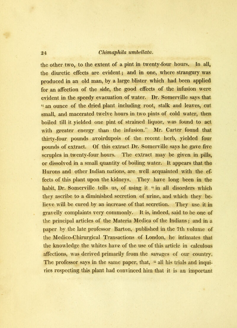 the other two, to the extent of a pint in twenty-four hours. In all, the diuretic effects are cAudent; and in one, where strangury was produced in an old man, by a large blister which had been applied for an affection of the side, the good effects of the infusion were evident in the speedy evacuation of water. Dr. Somerville says that “ an ounce of the dried plant including root, stalk and leaves, cut small, and macerated twelve hours in two pints of cold water, then boiled till it yielded one pint of strained liquor, was found to act with gi'eater energy than the infusion.” Mr. Carter found that thirty-four pounds avoirdupois of the recent herb, yielded four pounds of extract. Of this extract Dr. Somerville says he gave five scruples in twenty-four hours. The extract may be given in pUls, or dissolved in a small quantity of boiling water. It appears that the Hurons and other Indian nations, are well acquainted with the ef- fects of this plant upon the kidneys. They have long been in the habit. Dr. Somerville tells us, of using it “ in all disorders which they ascribe to a diminished secretion of urine, and which they be- lieve will be cured by an increase of that secretion. They use it in gravelly complaints very commonly. It is, indeed, said to be one of the principal articles of the Materia Medica of the Indians; and in a paper by the late professor Barton, published in the 7th volume of the Medico-Chirurgical Transactions of London, he intimates that the knowledge the whites have of the use of this article in calculous affections, was derived primarily from the savages of our country. The professor says in the same paper, that, “ all his trials and inqui- ries respecting this plant had convinced him that it is an important