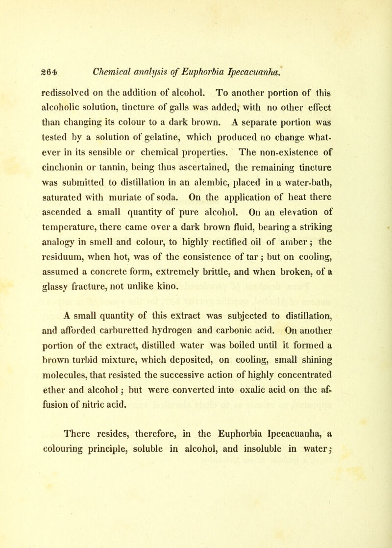 redissolved on the addition of aleohol. To another portion of this alcoholic solution, tincture of galls was added, with no other effect than changing its colour to a dark brown. A separate portion was tested by a solution of gelatine, which produced no change what- ever in its sensible or chemical properties. The non-existence of cinchonin or tannin, being thus ascertained, the remaining tincture was submitted to distillation in an alembic, placed in a water-bath, saturated with muriate of soda. On the application of heat there ascended a small quantity of pure alcohol. On an elevation of temperature, there came over a dark brown fluid, bearing a striking analogy in smell and colour, to highly rectified oil of amber; the residuum, when hot, was of the consistence of tar; but on cooling, assumed a concrete form, extremely brittle, and when broken, of a glassy fracture, not unlike kino. A small quantity of this extract was subjected to distillation, and afforded carburetted hydrogen and carbonic acid. On another portion of the extract, distilled water was boiled until it formed a brown turbid mixture, which deposited, on cooling, small shining molecules, that resisted the successive action of highly concentrated ether and alcohol ^ but were converted into oxalic acid on the af- fusion of nitric acid. There resides, therefore, in the Euphorbia Ipecacuanha, a colouring principle, soluble in alcohol, and insoluble in water 5