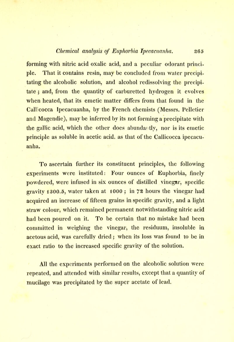 forming with nitric acid oxalic acid, and a peculiar odorant princi- ple. That it contains resin, may be concluded from water precipi- tating the alcoholic solution, and alcohol redissolving the precipi- tate ; and, from the quantity of carburetted hydrogen it evolves when heated, that its emetic matter differs from that found in the Callicocca Ipecacuanha, by the French chemists (Messrs. Pelletier and Magendie), may be inferred by its not forming a precipitate with the gallic acid, which the other does abunda! tly, nor is its emetic principle as soluble in acetic acid, as that of the Callicocca ipecacu- anha. To ascertain further its constituent principles, the following experiments were instituted: Four ounces of Euphorbia, finely powdered, were infused in six ounces of distilled vinegar, specific gravity 1300.5, water taken at 1000 ; in 72 hours the vinegar had acquired an increase of fifteen grains in specific gravity, and a light straw colour, which remained permanent notwithstanding nitric acid had been poured on it. To be certain that no mistake had been committed in weighing the vinegar, the residuum, insoluble in acetous acid, was carefully dried; when its loss was found to be in exact ratio to the increased specific gravity of the solution. All the experiments performed on the alcoholic solution were repeated, and attended with similar results, except that a quantity of mucilage was precipitated by the super acetate of lead.