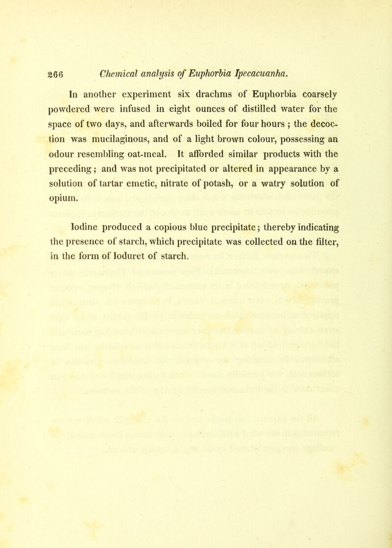 In another experiment six drachms of Euphorbia coarsely powdered were infused in eight ounces of distilled water for the space of two days, and afterwards boiled for four hours ; the decoc- tion was mucilaginous, and of a light brown colour, possessing an odour resembling oat-meal. It afforded similar products with the preceding; and was not precipitated or altered in appearance by a solution of tartar emetic, nitrate of potash, or a watry solution of opium. Iodine produced a copious blue precipitate; thereby indicating the presence of starch, which precipitate was collected on the filter, in the form of loduret of starch.