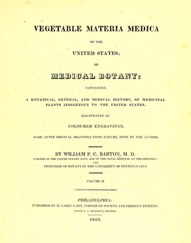 OP THE UNITED STATES; OR SQXIDIKDiMb ©©'tPJXSIl’a CONTAINING A BOTANICAL, GENERAL, AND MEDICAL HISTORY, OF MEDICINAL PLANTS INDIGENOUS TO THE UNITED STATES. ILLUSTRATED BY COLOURED ENGRAVINGS, MADE AFTER ORIGINAL DRAWINGS FROM NATURE, DONE BY THE AUTHOR. BY WILLIAM P. C. BARTON, M. I). SURGEON IN THE UNITED STATES’ NAVY, AND OF THE NAVAL HOSPITAL AT PHILADELPHIA: PROFESSOR OF BOTANY IN THE UNIVERSITY OF PENNSYLVANIA. VOLUME II. PHILADELPHIA: PUBLISHED BY M. CAREY & SON, CORNER OF FOURTH AND CHESNUT STREETS. JOSEPH R. A. SKERRETT, PRINTER. 1818.