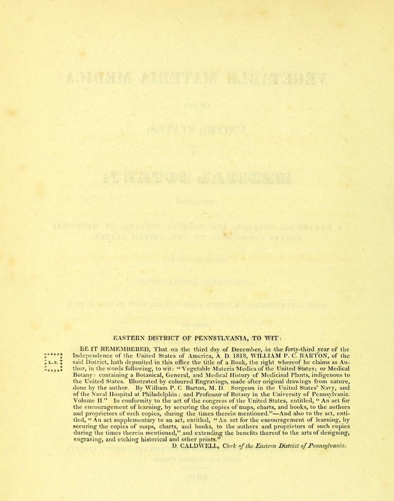 EASTERN DISTRICT OF PENNSYLVANIA, TO WIT: BE IT REMEMBERED, That on the third day of December, in tl>e forty-third year of the Independence of the United States of America, A. D. 1818, WILLIAM P. C. BARTON, of the said District, hath deposited in this office the title of a Book, the right whereof he claims as Au- thor, in the words following, to wit: “Vegetable Materia Medica of the United States; or Medical Botany: containing a Botanical, General, and Medical History of Medicinal Plants, indigenous to the United States. Illustrated by coloured Engravings, made after original drawings from nature, done by the author. By Wiiham P. C. Barton, M. D. Surgeon in the United States’ Navy, and of the Naval Hospital at Philadelphia : and Professor of Botany in the University of Pennsylvania. Volume II.” In conformity to the act of the congress of the United States, entitled, “ An act for the encouragement of learning, by securing the copies of maps, charts, and books, to the authors and proprietors of such copies, during the times therein mentioned.”—And also to the act, enti- tled, “ An act supplementary to an act, entitled, “An act for the encouragement of learning, by securing the copies of maps, charts, and books, to the authors and proprietors of such copies during the times therein mentioned,” and extending the benefits thereof to the arts of designing, engraving, and etching historical and other prints.” D. CALDWELL, Clerk of the Eastern District of Pennsylvania.