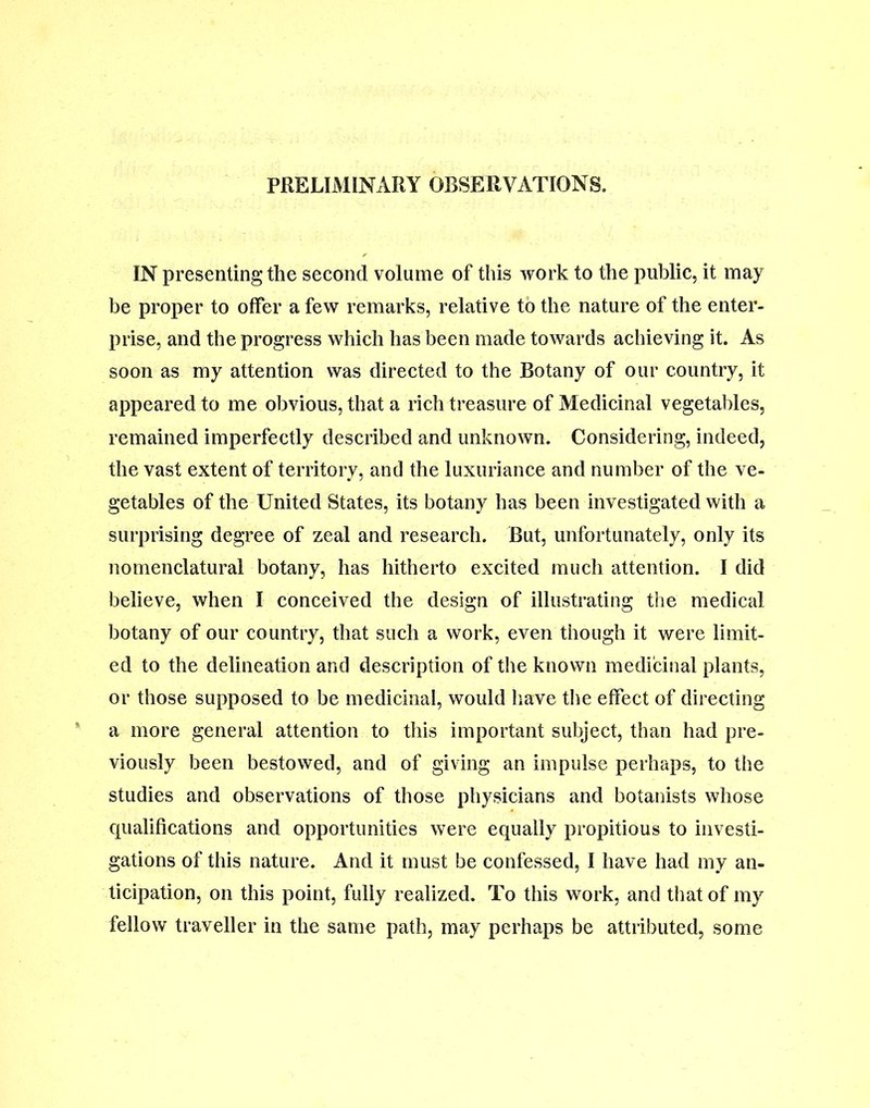 PRELIMINARY OBSERVATIONS. IN presenting the second volume of this work to the public, it may be proper to offer a few remarks, relative to the nature of the enter- prise, and the progress which has been made towards achieving it. As soon as my attention was directed to the Botany of our country, it appeared to me obvious, that a rich treasure of Medicinal vegetables, remained imperfectly described and unknown. Considering, indeed, the vast extent of territory, and the luxuriance and number of the ve- getables of the United States, its botany has been investigated with a surprising degree of zeal and research. But, unfortunately, only its nomenclatural botany, has hitherto excited much attention. I did believe, when I conceived the design of illustrating the medical botany of our country, that such a work, even though it were limit- ed to the delineation and description of the known medicinal plants, or those supposed to be medicinal, would have the effect of directing a more general attention to this important subject, than had pre- viously been bestowed, and of giving an impulse perhaps, to the studies and observations of those physicians and botanists whose qualifications and opportunities were equally propitious to investi- gations of this nature. And it must be confessed, I have had my an- ticipation, on this point, fully realized. To this work, and that of my fellow traveller in the same path, may perhaps be attributed, some