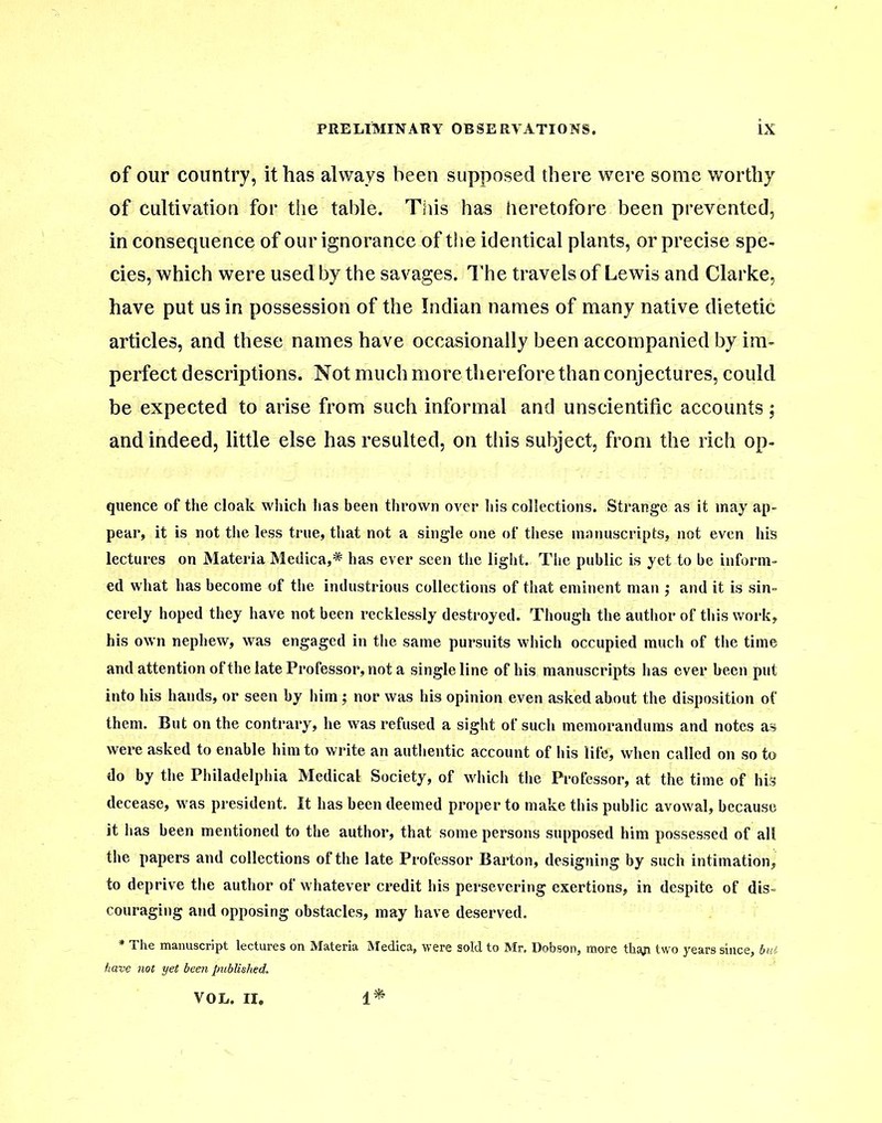 of our country, it has always been supposed there were some worthy of cultivation for the table. This has heretofore been prevented, in consequence of our ignorance of the identical plants, or precise spe- cies, which were used by the savages. The travels of Lewis and Clarke, have put us in possession of the Indian names of many native dietetic articles, and these names have occasionally been accompanied by im- perfect descriptions. Not much more therefore than conjectures, could be expected to arise from such informal and unscientific accounts; and indeed, little else has resulted, on this subject, from the rich op- quence of the cloak which has been thrown over his collections. Strange as it may ap- pear, it is not the less true, that not a single one of these manuscripts, not even his lectures on Materia Medica,# has ever seen the light. The public is yet to be inform- ed what has become of the industrious collections of that eminent man ; and it is sin- cerely hoped they have not been recklessly destroyed. Though the author of this work, his own nephew, was engaged in the same pursuits which occupied much of the time and attention of the late Professor, not a single line of his manuscripts has ever been put into his hands, or seen by him; nor was his opinion even asked about the disposition of them. But on the contrary, he was refused a sight of such memorandums and notes as were asked to enable him to write an authentic account of his life, when called on so to do by the Philadelphia Medical Society, of which the Professor, at the time of his decease, was president. It has been deemed proper to make this public avowal, because it has been mentioned to the author, that some persons supposed him possessed of all the papers and collections of the late Professor Barton, designing by such intimation, to deprive the author of whatever credit his persevering exertions, in despite of dis- couraging and opposing obstacles, may have deserved. * The manuscript lectures on Materia Medica, were sold to Mr. Dobson, more thaji two years since, bul have not yet been published. VOL. II.