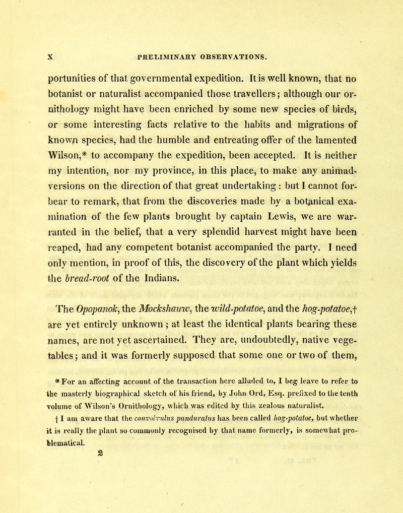 portunities of that governmental expedition. It is well known, that no botanist or naturalist accompanied those travellers; although our or- nithology might have been enriched by some new species of birds, or some interesting facts relative to the habits and migrations of known species, had the humble and entreating offer of the lamented Wilson,* to accompany the expedition, been accepted. It is neither my intention, nor my province, in this place, to make any animad- versions on the direction of that great undertaking: but I cannot for- bear to remark, that from the discoveries made by a botanical exa- mination of the few plants brought by captain Lewis, we are war- ranted in the belief, that a very splendid harvest might have been reaped, had any competent botanist accompanied the party. I need only mention, in proof of this, the discovery of the plant which yields the bread-root of the Indians. The Opopanok, the Mockshauw, the wild-potatoe, and the hog-potatoes are yet entirely unknown; at least the identical plants bearing these names, are not yet ascertained. They are, undoubtedly, native vege- tables; and it was formerly supposed that some one or two of them, *For an affecting account of the transaction here alluded to, I beg leave to refer to the masterly biographical sketch of his friend, by John Ord, Esq. prefixed to the tenth volume of Wilson’s Ornithology, which was edited by this zealous naturalist. 11 am aware that the convolvulus panduratus has been called liog-potatoe, but whether it is really the plant so commonly recognised by that name formerly, is somewhat pro- blematical.