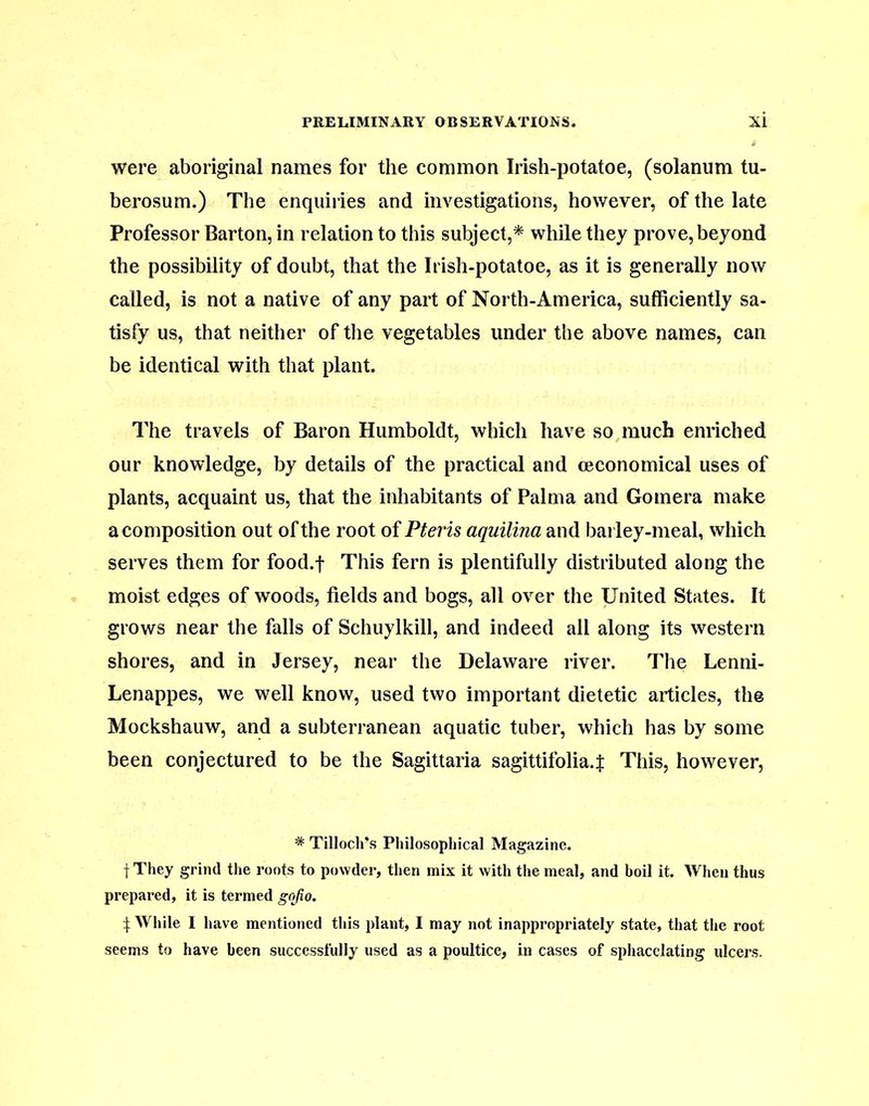 were aboriginal names for the common Irish-potatoe, (solanum tu- berosum.) The enquiries and investigations, however, of the late Professor Barton, in relation to this subject,* while they prove, beyond the possibility of doubt, that the Irish-potatoe, as it is generally now called, is not a native of any part of North-America, sufficiently sa- tisfy us, that neither of the vegetables under the above names, can be identical with that plant. The travels of Baron Humboldt, which have so much enriched our knowledge, by details of the practical and ceconomical uses of plants, acquaint us, that the inhabitants of Palma and Gomera make a composition out of the root of Pteris aquilina and barley-meal, which serves them for food.f This fern is plentifully distributed along the moist edges of woods, fields and bogs, all over the United States. It grows near the falls of Schuylkill, and indeed all along its western shores, and in Jersey, near the Delaware river. The Lenni- Lenappes, we well know, used two important dietetic articles, the Mockshauw, and a subterranean aquatic tuber, which has by some been conjectured to be the Sagittaria sagittifolia.f This, however, * Tilloch’s Philosophical Magazine. f They grind the roots to powder, then mix it with the meal, and boil it. When thus prepared, it is termed gojio. i While I have mentioned this plant, I may not inappropriately state, that the root seems to have been successfully used as a poultice, in cases of sphacelating ulcers.