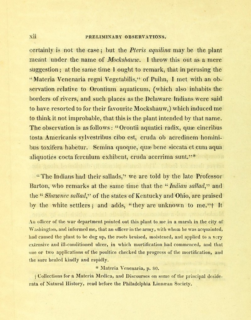 certainly is not the case; but the Pteris aquilina may be the plant meant under the name of Mockshauw. I throw this out as a mere suggestion; at the same time 1 ought to remark, that in perusing the •‘Materia Venenaria regni Vegetabilis,” of Puilin, I met with an ob- servation relative to Orontium aquaticum, (which also inhabits the borders of rivers, and such places as the Delaware Indians were said to have resorted to for their favourite Mockshauw,) which induced me to think it not improbable, that this is the plant intended by that name. The observation is as follows: “Orontii aquatici radix, quse cineribus tosta Americanis sylvestribus cibo est, cruda ob acredinem homini- bus toxifera habetur. Semina quoque, qute bene siccata et cum aqua aliquoties cocta ferculum exhibent, cruda acerrima sunt.”* “The Indians had their sallads,’’ we are told by the late Professor Barton, who remarks at the same time that the “ Indian sallad,” and the “ Shawnee sallad,’’ of the states of Kentucky and Ohio, are praised by the white settlers; and adds, “they are unknown to me.”f It An officer of the war department pointed out this plant to me in a marsh in the city of Washington, and informed me, that an officer in the army, with whom he was acquainted, had caused the plant to be dug up, the roots bruised, moistened, and applied to a very extensive and ill-conditioned ulcer, in which mortification had commenced, and that one or two applications of the poultice checked the progress of the mortification, and the sore healed kindly and rapidly. * Materia Venenaria, p. 80. f Collections for a Materia Medica, and Discourses on some of the principal deside- rata of Natural History, read before the Philadelphia Linnsean Society.