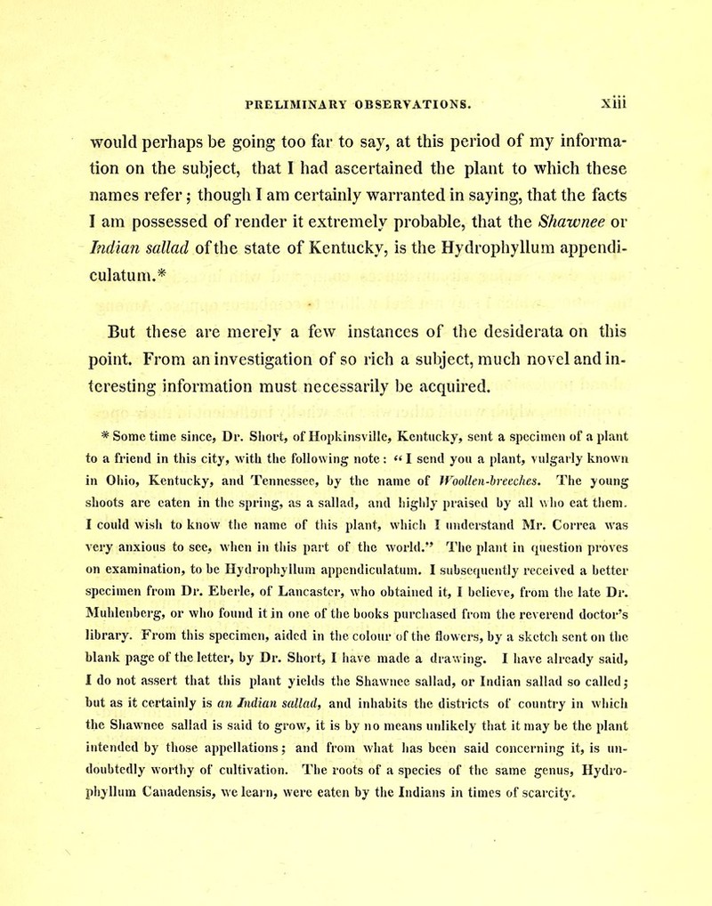 would perhaps be going too far to say, at this period of my informa- tion on the subject, that I had ascertained the plant to which these names refer; though I am certainly warranted in saying, that the facts I am possessed of render it extremely probable, that the Shawnee or Indian sallad of the state of Kentucky, is the Hydrophyllum appendi- culatum.* But these are merely a few instances of the desiderata on this point. From an investigation of so rich a subject, much novel and in- teresting information must necessarily be acquired. # Some time since, Dr. Short, of Hopkinsville, Kentucky, sent a specimen of a plant to a friend in this city, with the following note: «I send you a plant, vulgarly known in Ohio, Kentucky, and Tennessee, by the name of Woollen-breeches. The young shoots are eaten in the spring, as a sallad, and highly praised by all who eat them. I could wish to know the name of this plant, which I understand Mr. Correa was very anxious to see, when in this part of the world.” The plant in rpiestion proves on examination, to be Hydrophyllum appendiculatum. I subsequently received a better specimen from Dr. Eberle, of Lancaster, who obtained it, I believe, from the late Dr. Muhlenberg, or who found it in one of the books purchased from the reverend doctor’s library. From this specimen, aided in the colour of the flowers, by a sketch sent on the blank page of the letter, by Dr. Short, I have made a drawing. I have already said, I do not assert that this plant yields the Shawnee sallad, or Indian sallad so called; but as it certainly is an Indian sallad, and inhabits the districts of country in which the Shawnee sallad is said to grow, it is by no means unlikely that it may be the plant intended by those appellations; and from what has been said concerning it, is un- doubtedly worthy of cultivation. The roots of a species of the same genus, Hydro- phyllum Canadensis, we learn, were eaten by the Indians in times of scarcity.