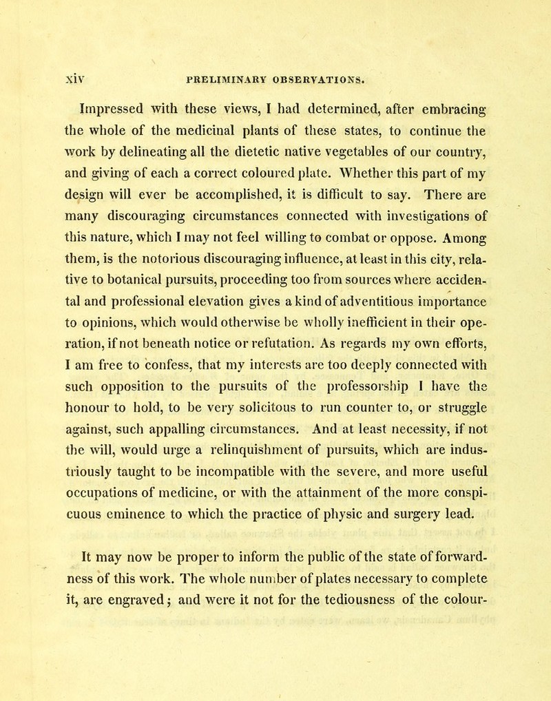 Impressed with these views, I had determined, after embracing the whole of the medicinal plants of these states, to continue the work by delineating all the dietetic native vegetables of our country, and giving of each a correct coloured plate. Whether this part of my design will ever be accomplished, it is difficult to say. There are many discouraging circumstances connected with investigations of this nature, which I may not feel willing to combat or oppose. Among them, is the notorious discouraging influence, at least in this city, rela- tive to botanical pursuits, proceeding too from sources where acciden- tal and professional elevation gives a kind of adventitious importance to opinions, which would otherwise be wholly inefficient in their ope- ration, if not beneath notice or refutation. As regards my own efforts, I am free to confess, that my interests are too deeply connected with such opposition to the pursuits of the professorship I have the honour to hold, to be very solicitous to run counter to, or struggle against, such appalling circumstances. And at least necessity, if not the will, would urge a relinquishment of pursuits, which are indus- triously taught to be incompatible with the severe, and more useful occupations of medicine, or with the attainment of the more conspi- cuous eminence to which the practice of physic and surgery lead. It may now be proper to inform the public of the state of forward- ness of this work. The whole number of plates necessary to complete it, are engraved; and were it not for the tediousness of the colour-