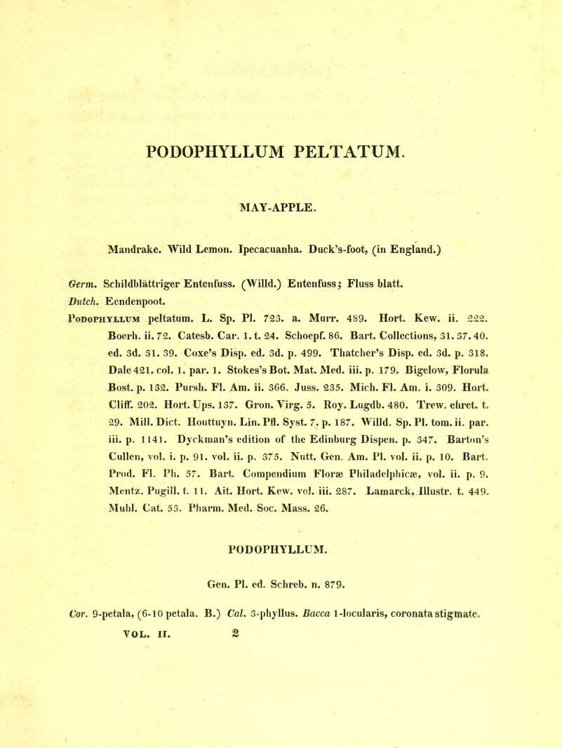 PODOPHYLLUM PELTATUM. MAY-APPLE. Mandrake. Wild Lemon. Ipecacuanha. Duck’s-foot, (in England.) Germ. Schildblattriger Entenfuss. (Willd.) Entenfuss; Fluss blatt. Dutch. Ecndenpoot. Podophyllum peltatum. L. Sp. PI. 723. a. Murr. 489. Hort. Kew. ii. £22. Boerh. ii. 72. Catesb. Car. 1.1. 24. Schoepf. 86. Bart. Collections, 31. 37.40. ed. 3d. 31. 39. Coxe’s Disp. ed. 3d. p. 499. Thatcher’s Disp. ed. 3d. p. 318. Dale421. col. 1. par. 1. Stokes’s Bot. Mat. Med. iii. p. 179. Bigelow, Florula Bost. p. 132. Pursh. FI. Am. ii. 366. Juss. 235. Mich. FI. Am. i. 309. Hort. Cliff. 202. Hort. Ups. 137. Gron. Virg. 5. Roy. Lugdb. 480. Trew. ehret. t. 29. Mill. Diet. Houttuyn. Lin. Pfl. Syst. 7. p. 187. Willd. Sp. PI. tom. ii. par. iii. p. 1141. Dyckman’s edition of the Edinburg Dispen. p. 347. Barton’s Cullen, vol. i. p. 91. vol. ii. p. 375. Nutt. Gen. Am. PI. vol. ii. p. 10. Bart. Prod. FI. Ph. 57. Bart. Compendium Florse Philadelphia, vol. ii. p. 9. Mentz. Pugill. t. 11. Ait. Hort. Kew. vol. iii. 287. Lamarck, Hlus.tr. t. 449. Muhl. Cat. 53. Pharm. Med. Soc. Mass. 26. PODOPHYLLUM. Gen. PI. ed. Sclireb. n. 879. Cor. 9-petala, (6-10 petala. B.) Cal. 3-phyllus. Dacca 1-locularis, coronata stigmatc. VOL, II.